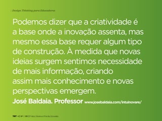 TRT • | SP | BR | Fabio Silveira e Priscila Gonsales
Design Thinking para Educadores4
Podemos dizer que a criatividade é
a base onde a inovação assenta, mas
mesmo essa base requer algum tipo
de construção. À medida que novas
ideias surgem sentimos necessidade
de mais informação, criando
assim mais conhecimento e novas
perspectivas emergem.
José Baldaia. Professor www.josebaldaia.com/intuinovare/
 
