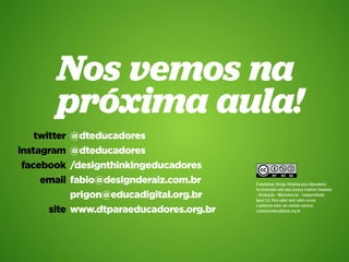 Design Thinking para Educadores61
Nos vemos na
próxima aula!
@dteducadores
@dteducadores
/designthinkingeducadores
fabio@designderaiz.com.br
prigon@educadigital.org.br
www.dtparaeducadores.org.br
twitter
instagram
facebook
email
site
O workshop: Design Thinking para Educadores
foi licenciado com uma Licença Creative Commons
- Atribuição - NãoComercial - Compartilhada
Igual 3.0. Para saber mais sobre cursos
e palestras enter em contato conosco:
contato@educadigital.org.br
 