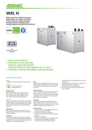 WRL H
Water cooled reversible heat pump
Water/Water for indoor installation
Scroll compressor, Plate exchanger
Cooling capacity 15.00/26.8 tons
Heating capacity 185.807/319.540 BTU/h
60Hz
PGD1
Simplified remote panel.
ACCESSORY
VERSION AND FEATURES
MODELS
•	WRL_H	 heat pump refrigerant side cycle inversion.
RECOVERY
•	WRL_°	 without heat recovery.
•	WRL_D	with desuperheater.
OPERATING LIMIT
Standard version
Max. evaporator water outlet temperature 64,4°F
Min. evaporator water outlet temperature 17,6°F
Max. condenser water outlet temperature 131°F
Min. condenser water outlet temperature 77°F
FEATURES
WRL is the range of water cooled chillers operating with
refrigerant R410A. They are internal units with hermetic
scroll compressors that respond perfectly to the market
requirements: small dimensions, ease of installation,
low noise.
High efficiency
Aermec has designed these units to optimise heat
pump operation, providing high performances and low
energy consumption.
Connections
The electric and hydraulic connections are all located
on the upper part of the unit facilitating installation and
maintenance. This allows reduced plant room space and
installation in the smallest space possible.
Silent
The WRL units are distinguished for their silence in op-
eration. Careful soundproofing of the unit with suitable
sound-absorbent material results in low sound levels
for all units.
Dynamic set point
Using the latest generation of electronic controller and
with an external air temperature sensor (accessory),
the heat pump unit can vary the leaving water tempera-
ture based on climatic conditions, thus increasing the
energy efficiency of the system.
Advantages
Using the latest innovative technology and focus on
maximum quality gives the WRL series the maximum
energy efficiency, ease of installation, and most versatile
application using renewable energy sources.
Technical features
• 	 Structure and base in hot dip galvanised sheet steel
with epoxy paint finish (RAL 9002).
•	 Generously sized plate heat exchangers.
•	 Compressors with high performance and low electri-
cal input.
•	 Flow switch as standard.
•	 Conforms with Safety Directives (CE) and the stand-
ards regarding electromagnetic compatibility.
	 The safety of the unit is provided by the door
interlocked isolator and active protection of the main
components.
•	 Externally mounted user interface with display of all
operating parameters in 4 languages.
•	 Latest generation of electronic controller.
•	 User-friendly remote mounted control panel with
alarm notification.
•	 HIGH EFFICIENCIES
•	 POSSIBILITY OF HAVING:
	 PARTIAL HEAT RECOVERY
	 PRODUCTION OF HOT WATER UP TO 131°F
•	 SUITABLE FOR GEOTHERMAL APPLICATIONS
 