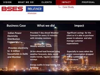 VISION WHAT WE DO CLIENTS IMPACT PROPOSAL 
Case Study 
Business Case What we did Impact 
Indian Power 
Electricity 
Distribution 
Company 
Provides electricity 
to 6 million 
households in Delhi 
and Mumbai 
Provided 7 day ahead Weather 
Forecast for every 15 minutes 
with intraday revisions 
Weekly weather Trends 
24 hrs ahead load forecast using 
weather forecasts, data, social 
media trends, regular consumer 
surveys 
Energy audits in large hotels and 
buildings 
Significant savings for the 
client as it is able to purchase 
power in advance and also 
manage customer 
expectations 
Especially in cases when the 
power consumption dropped 
due to sudden fall in 
temperature 
 