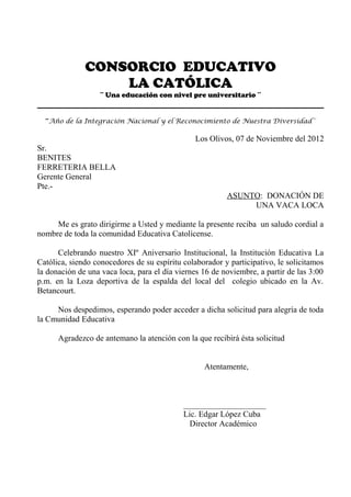 CONSORCIO EDUCATIVO 
LA CATÓLICA 
¨ Una educación con nivel pre universitario ¨ 
¨Año de la Integración Nacional y el Reconocimiento de Nuestra Diversidad¨ 
Los Olivos, 07 de Noviembre del 2012 
Sr. 
BENITES 
FERRETERIA BELLA 
Gerente General 
Pte.- 
ASUNTO: DONACIÓN DE 
UNA VACA LOCA 
Me es grato dirigirme a Usted y mediante la presente reciba un saludo cordial a 
nombre de toda la comunidad Educativa Catolícense. 
Celebrando nuestro XIº Aniversario Institucional, la Institución Educativa La 
Católica, siendo conocedores de su espíritu colaborador y participativo, le solicitamos 
la donación de una vaca loca, para el día viernes 16 de noviembre, a partir de las 3:00 
p.m. en la Loza deportiva de la espalda del local del colegio ubicado en la Av. 
Betancourt. 
Nos despedimos, esperando poder acceder a dicha solicitud para alegría de toda 
la Cmunidad Educativa 
Agradezco de antemano la atención con la que recibirá ésta solicitud 
Atentamente, 
____________________ 
Lic. Edgar López Cuba 
Director Académico 
