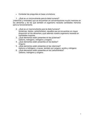 • Contestar las preguntas en base a la lectura:
1. ¿Qué es un micronutriente para la dieta humana?
(vitaminas y minerales) que se encuentran en concentraciones mucho menores en
los alimentos y de los que también el organismo necesita cantidades menores
para su funcionamiento.
2. ¿Qué es un macronutriente para la dieta humana?
(proteínas, lípidos, carbohidratos), aquellos que se encuentran en mayor
proporción en los alimentos y que además nuestro organismo necesita en
cantidades mayores
3. ¿Qué elementos están presentes en las proteínas?
carbono, hidrógeno, nitrógeno y oxígeno
4. ¿Qué elementos están presentes en los lípidos?
ninguno
5. ¿Qué elementos están presentes en las vitaminas?
carbono e hidrógeno; a veces, también por oxígeno, azufre y nitrógeno
6. ¿Qué elementos están presentes en los carbohidratos?
carbono, hidrógeno y oxígeno.
5
 