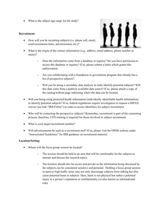•   What is the subject age range for the study?



Recruitment:

   •   How will you be recruiting subjects (i.e. phone call, email,
       send recruitment letter, advertisement, etc.)?

   •   What is the origin of the contact information (e.g., address, email address, phone number or
       name)?

               -    Does the information come from a database or registry? Do you have permission to
                    access this database or registry? If so, please submit a letter which grants this
                    authorization.

               -    Are you collaborating with a foundation or government program that already has a
                    list of prospective subjects?

               -    Will you be doing a secondary data analysis in order identify potential subjects? Will
                    this data come from a publicly available data source? If so, please attach a copy of
                    the catalog/website page indicating where the data can be located.

   •   Will you being using protected health information (individually identifiable health information)
       to identify potential subjects? If so, federal regulations require investigators to request a HIPAA
       waiver (see link “IRB Forms”) in order to access identifiers for subject recruitment.

   •   Who will be contacting the prospective subjects? Remember, recruitment is part of the consenting
       process; therefore, CITI training is required for those involved in subject recruitment.

   •   What is your target recruitment number?

   •   Will advertisements be used as a recruitment tool? If so, please visit the OPHS website under
       “Instructional Guidelines” for IRB guidance on recruitment material.

Location/Setting:

   •   Where will the focus group session be located?

               -    The session should be held in an area that will be comfortable for the subjects to
                    interact and discuss the research topics.

               -    The location should also be secure and private as the information being discussed by
                    the subjects can be considered sensitive and personal. Holding a focus group session
                    in open or high traffic areas may not only discourage subjects from talking but also
                    cause potential harm to subjects. Here, harm is not physical but rather a potential
                    injury to a person’s reputation or confidentiality (or also known as informational
                    risk).
 