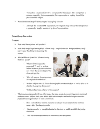-   Think about a location that will be convenient for the subjects. This is important to
                   consider especially if no compensation for transportation or parking fees will be
                   provided to the subject.

   •   Will refreshments be provided during the focus group session?

               -   Although this is not an IRB requirement, investigators may consider this an option as
                   a courtesy for lengthy sessions or in lieu of compensation.



Focus Group Discussion

Protocol:

   •   How many focus groups will you have?

   •   How many subjects per focus group? Provide only a range/estimation. Being too specific may
       narrow your flexibility in structuring the
       groups.

   •   What will be the procedure followed during
       the focus group?

               -   When will the subjects be
                   consented? A week or an hour
                   before the focus group discussion?
                   Just before the session begins? Be
                   clear and specific.

               -   Who will consent the subjects (e.g.
                   investigator or moderator)?

               -   Will the subjects have to fill out a demographic sheet or any type of survey prior to or
                   after the focus group discussion?

               -   Will there be a break offered to the subjects?

   •   What services or counsel will you offer in case the focus group discussion triggers an emotional
       response from a subject? This often occurs with sensitive topics and an investigator must be
       prepared to manage this type of harm (emotional).

               -   Have a crisis hotline number available to subjects in case an emotional response
                   occurs after the discussion ends.

               -    Have a counselor or trained individual in the room or readily available during the
                   discussion.

               -   Train the moderator to handle an emotional crisis or response.
 