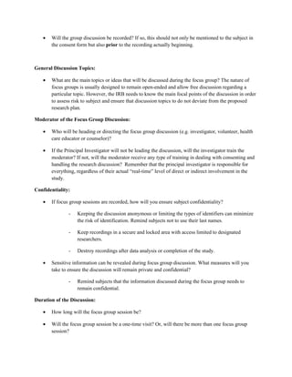 •   Will the group discussion be recorded? If so, this should not only be mentioned to the subject in
       the consent form but also prior to the recording actually beginning.



General Discussion Topics:

   •   What are the main topics or ideas that will be discussed during the focus group? The nature of
       focus groups is usually designed to remain open-ended and allow free discussion regarding a
       particular topic. However, the IRB needs to know the main focal points of the discussion in order
       to assess risk to subject and ensure that discussion topics to do not deviate from the proposed
       research plan.

Moderator of the Focus Group Discussion:

   •   Who will be heading or directing the focus group discussion (e.g. investigator, volunteer, health
       care educator or counselor)?

   •   If the Principal Investigator will not be leading the discussion, will the investigator train the
       moderator? If not, will the moderator receive any type of training in dealing with consenting and
       handling the research discussion? Remember that the principal investigator is responsible for
       everything, regardless of their actual “real-time” level of direct or indirect involvement in the
       study.

Confidentiality:

   •   If focus group sessions are recorded, how will you ensure subject confidentiality?

               -   Keeping the discussion anonymous or limiting the types of identifiers can minimize
                   the risk of identification. Remind subjects not to use their last names.

               -   Keep recordings in a secure and locked area with access limited to designated
                   researchers.

               -   Destroy recordings after data analysis or completion of the study.

   •   Sensitive information can be revealed during focus group discussion. What measures will you
       take to ensure the discussion will remain private and confidential?

               -   Remind subjects that the information discussed during the focus group needs to
                   remain confidential.

Duration of the Discussion:

   •   How long will the focus group session be?

   •   Will the focus group session be a one-time visit? Or, will there be more than one focus group
       session?
 