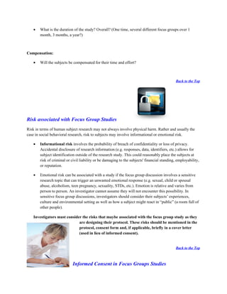 •   What is the duration of the study? Overall? (One time, several different focus groups over 1
       month, 3 months, a year?)



Compensation:

   •   Will the subjects be compensated for their time and effort?



                                                                                              Back to the Top




Risk associated with Focus Group Studies
Risk in terms of human subject research may not always involve physical harm. Rather and usually the
case in social behavioral research, risk to subjects may involve informational or emotional risk.

   •   Informational risk involves the probability of breach of confidentiality or loss of privacy.
       Accidental disclosure of research information (e.g. responses, data, identifiers, etc.) allows for
       subject identification outside of the research study. This could reasonably place the subjects at
       risk of criminal or civil liability or be damaging to the subjects' financial standing, employability,
       or reputation.

   •   Emotional risk can be associated with a study if the focus group discussion involves a sensitive
       research topic that can trigger an unwanted emotional response (e.g. sexual, child or spousal
       abuse, alcoholism, teen pregnancy, sexuality, STDs, etc.). Emotion is relative and varies from
       person to person. An investigator cannot assume they will not encounter this possibility. In
       sensitive focus group discussions, investigators should consider their subjects’ experiences,
       culture and environmental setting as well as how a subject might react in “public” (a room full of
       other people).

   Investigators must consider the risks that maybe associated with the focus group study as they
                             are designing their protocol. These risks should be mentioned in the
                             protocol, consent form and, if applicable, briefly in a cover letter
                             (used in lieu of informed consent).


                                                                                              Back to the Top



                           Informed Consent in Focus Groups Studies
 