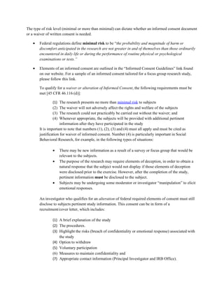 The type of risk level (minimal or more than minimal) can dictate whether an informed consent document
or a waiver of written consent is needed.

   •   Federal regulations define minimal risk to be “the probability and magnitude of harm or
       discomfort anticipated in the research are not greater in and of themselves than those ordinarily
       encountered in daily life or during the performance of routine physical or psychological
       examinations or tests.”

   •   Elements of an informed consent are outlined in the “Informed Consent Guidelines” link found
       on our website. For a sample of an informed consent tailored for a focus group research study,
       please follow this link.

       To qualify for a waiver or alteration of Informed Consent, the following requirements must be
       met [45 CFR 46.116 (d)]:

               (1)   The research presents no more than minimal risk to subjects
               (2)   The waiver will not adversely affect the rights and welfare of the subjects
               (3)   The research could not practicably be carried out without the waiver; and
               (4)   Whenever appropriate, the subjects will be provided with additional pertinent
                     information after they have participated in the study
       It is important to note that numbers (1), (2), (3) and (4) must all apply and must be cited as
       justification for waiver of informed consent. Number (4) is particularly important in Social
       Behavioral Research, for example, in the following types of situations:

               •     There may be new information as a result of a survey or focus group that would be
                     relevant to the subjects.
               •     The purpose of the research may require elements of deception, in order to obtain a
                     natural response that the subject would not display if those elements of deception
                     were disclosed prior to the exercise. However, after the completion of the study,
                     pertinent information must be disclosed to the subject.
               •     Subjects may be undergoing some moderator or investigator “manipulation” to elicit
                     emotional responses.

       An investigator who qualifies for an alteration of federal required elements of consent must still
       disclose to subjects pertinent study information. This consent can be in form of a
       recruitment/cover letter, which includes:

               (1) A brief explanation of the study
               (2) The procedures.
               (3) Highlight the risks (breach of confidentiality or emotional response) associated with
                   the study
               (4) Option to withdraw
               (5) Voluntary participation
               (6) Measures to maintain confidentiality and
               (7) Appropriate contact information (Principal Investigator and IRB Office).
 