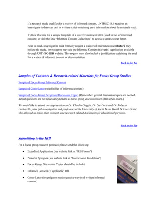 If a research study qualifies for a waiver of informed consent, UNTHSC-IRB requires an
        investigator to have an oral or written script containing core information about the research study.

         Follow this link for a sample template of a cover/recruitment letter (used in lieu of informed
        consent) or visit the link “Informed Consent Guidelines” to access a sample cover letter.

        Bear in mind, investigators must formally request a waiver of informed consent before they
        initiate the study. Investigators may use the Informed Consent Waiver(s) Application available
        through UNTHSC-IRB website. This request must also include a justification explaining the need
        for a waiver of informed consent or documentation.

                                                                                             Back to the Top




Samples of Consents & Research-related Materials for Focus Group Studies
Sample of Focus Group Informed Consent

Sample of Cover Letter (used in lieu of informed consent)

Sample of Focus Group Script and Discussion Topics (Remember, general discussion topics are needed.
Actual questions are not necessarily needed as focus group discussions are often open-ended.)

We would like to extend our appreciation to Dr. Claudia Coggin, Dr. Sue Lurie and Dr. Roberto
Cardarelli, principal investigators and professors at the University of North Texas Health Science Center
who allowed us to use their consents and research-related documents for educational purposes.



                                                                                             Back to the Top




Submitting to the IRB
For a focus group research protocol, please send the following:

    •   Expedited Application (see website link at “IRB Forms”)

    •   Protocol Synopsis (see website link at “Instructional Guidelines”)

    •   Focus Group Discussion Topics should be included

    •   Informed Consent (if applicable) OR

    •   Cover Letter (investigator must request a waiver of written informed
        consent)
 