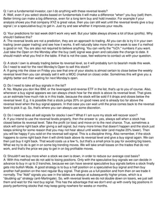 Q: I am a fundamental investor, can I do anything with these reversal levels?
A: Well, even if you select stocks based on fundamentals it will make a difference *when* you buy (sell) them.
Better timing can make a big difference, even for a long term buy and hold investor. For example if your
analysis shows you that company XYZ is great value, then you can still wait until the reversal levels give a buy
signal ( or a speculative buy) to get in. Just try and see whether it improves your results.
Q: Your predictions for last week didn't work very well. But your table always shows a lot of blue (profits). Why
should I believe this?
A: The reversal levels are not a prediction, they are an approach to trading. All you can do is try it in your own
trading (even paper trading) and see how it works. It will naturally take more than one week to see if a method
is good or not. You are also not required to believe anything. You can verify the "%Ch." numbers if you want.
Just take the Open on the Monday after the buy (sell) signal was given and calculate the change to date. It
should match what you find in the table. If that is not the case, feel welcome to contact us with your question.
Q: A stock I own is already trading below its reversal level, so it will probably turn to bearish mode this week.
Do I need to wait for the next Monday's Open to sell this stock?
A: If going into the close on Friday you see that one of your stocks is almost certain to close below the weekly
reversal level then you can already sell it with a MOC (market on close) order. Sometimes this will give you a
slightly better exit than waiting for next Monday's open.
Q: Do I need to take all buy signals in the list?
A: No. Maybe you don like IBM, or the leveraged and reverse ETF in the list, that's up to you of course. Also,
whenever a buy signal appears we can always check how far the stock is above its reversal level. That gives
us an estimate how much risk is in this trade, because the stock will be sold if it drops and closes below the
reversal level. E.g. it is possible that a stock jumps 20% on good news and is already too far above the
reversal level when the buy signal appears. In that case you can wait until the price comes back to the reversal
level to pick it up. So, that's where you can always use some discretion.
Q: Do I need to take all sell signals for stocks I own? What if I am sure my stock will recover soon?
A: If you intend to use the reversal levels properly, then the answer is: yes, always sell when a stock has
closed below its reversal level. Take the profit (or loss) and move on to the next chance. True, sometimes a
stock will come right back after giving a sell signal, but many more times that doesn't happen and the stock just
keeps sinking for some reason that you may not hear about until weeks later (and maybe 20% lower). Then
you will be happy if you sold on the reversal sell signal. This is a discipline thing. Also remember, if the stock
happens to come right back then it will climb back above its reversal level and give a buy signal again. We can
then just buy it right back. That would costs us a few %, but that's a small price to pay for avoiding big losers.
What we try to do is get in on some big trending moves. We will take small losses on the trades that do not
work, and that's the price we pay to get in on big profitable moves.
Q: Shouldn't we buy more when a stock we own is down, in order to reduce our average cost basis?
A: With this method we do not add to losing positions. Only with the speculative buy signals we can decide in
advance to buy in up to 2 tranches, because we can have several speculative buy signals before a stock finally
gets into bullish Mode. A good strategy is to buy a half position on a speculative buy signal and then buy
another half postion on the next regular Buy signal. That gives us a full position and from then on we trade it
normally. The "Add" signals you see in the tables are always at subsequently higher prices, which is a
"doubling up" strategy (anti-Martingale). So, with reversal levels we do not double down on losers, we just sell
them and wait for the next buy signal. This has the advantage that we don't end up with overly big positions in
poorly performing stocks that may keep going nowhere for weeks or months.
 