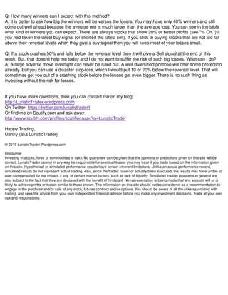 Q: How many winners can I expect with this method?
A: It is better to ask how big the winners will be versus the losers. You may have only 40% winners and still
come out well ahead because the average win is much larger than the average loss. You can see in the table
what kind of winners you can expect. There are always stocks that show 20% or better profits (see "% Ch.") if
you had taken the latest buy signal (or shorted the latest sell). If you stick to buying stocks that are not too far
above their reversal levels when they give a buy signal then you will keep most of your losses small.
Q: If a stock crashes 50% and falls below the reversal level then it will give a Sell signal at the end of this
week. But, that doesn't help me today and I do not want to suffer the risk of such big losses. What can I do?
A: A large adverse move overnight can never be ruled out. A well diversified portfolio will offer some protection
already. But you can use a disaster stop-loss, which I would put 10 or 20% below the reversal level. That will
sometimes get you out of a crashing stock before the losses get even bigger. There is no such thing as
investing without the risk for losses.
If you have more questions, then you can contact me on my blog:
http://LunaticTrader.wordpress.com
On Twitter: https://twitter.com/lunatictrader1
Or find me on Scutify.com and ask away:
http://www.scutify.com/profiles/scutifier.aspx?q=LunaticTrader
Happy Trading,
Danny (aka LunaticTrader)
© 2015 LunaticTrader.Wordpress.com
Disclaimer
Investing in stocks, forex or commodities is risky. No guarantee can be given that the opinions or predictions given on this site will be
correct. LunaticTrader cannot in any way be responsible for eventual losses you may incur if you trade based on the information given
on this site. Hypothetical or simulated performance results have certain inherent limitations. Unlike an actual performance record,
simulated results do not represent actual trading. Also, since the trades have not actually been executed, the results may have under- or
over-compensated for the impact, if any, of certain market factors, such as lack of liquidity. Simulated trading programs in general are
also subject to the fact that they are designed with the benefit of hindsight. No representation is being made that any account will or is
likely to achieve profits or losses similar to those shown. The information on this site should not be considered as a recommendation to
engage in the purchase and/or sale of any stock, futures contract and/or options. You should be aware of all the risks associated with
trading, and seek the advice from your own independent financial advisor before you make any investment decisions. Trade at your own
risk and responsibility.
 