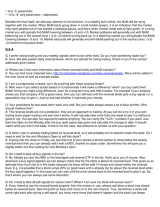 * -8 to -5: pessimistic
* -10 to -8: very pessimistic – depressed
Besides the level itself, we also pay attention to the direction. In a healthy bull market, the MoM will be rising
together with the market. When MoM starts going down in a bull market (green), it is an indication that the market
may have peaked out or has started a sideways pause, and that’s when market mode sets to light green. In a rising
market you will typically find MoM hovering between +3 and +10. Market pullbacks will generally end with MoM
bottoming out in the neutral zone ( -3 to +3) before turning back up. In a declining market you will typically find MoM
hovering between -3 and -10. Market rebounds will generally end with MoM peaking out in the neutral zone ( -3 to
+3) before turning back down.
Q & A
Q: I prefer swing trading and your weekly signals seem to be rather slow. Do you have something faster too?
A: Sure. We also publish daily reversal levels, which are tailored for swing trading. Check it out on the contact
addresses given below.
Q: Where can I find more information about these reversal levels and MoM indicator?
A: You can find more materials here: http://lunatictrader.wordpress.com/key-reversal-levels/. More will be added in
the near future as well as example trades.
Q: I am a fundamental investor, can I do anything with these reversal levels?
A: Well, even if you select stocks based on fundamentals it will make a difference *when* you buy (sell) them.
Better timing can make a big difference, even for a long term buy and hold investor. For example if your analysis
shows you that company XYZ is great value, then you can still wait until the reversal levels give a buy signal ( or a
speculative buy) to get in. Just try and see whether it improves your results.
Q: Your predictions for last week didn't work very well. But your table always shows a lot of blue (profits). Why
should I believe this?
A: The reversal levels are not a prediction, they are an approach to trading. All you can do is try it in your own
trading (even paper trading) and see how it works. It will naturally take more than one week to see if a method is
good or not. You are also not required to believe anything. You can verify the "%Ch." numbers if you want. Just
take the Open on the Monday after the buy (sell) signal was given and calculate the change to date. It should
match what you find in the table. If that is not the case, feel welcome to contact us with your question.
Q: A stock I own is already trading below its reversal level, so it will probably turn to bearish mode this week. Do I
need to wait for the next Monday's Open to sell this stock?
A: If going into the close on Friday you see that one of your stocks is almost certain to close below the weekly
reversal level then you can already sell it with a MOC (market on close) order. Sometimes this will give you a
slightly better exit than waiting for next Monday's open.
Q: Do I need to take all buy signals in the list?
A: No. Maybe you don like IBM, or the leveraged and reverse ETF in the list, that's up to you of course. Also,
whenever a buy signal appears we can always check how far the stock is above its reversal level. That gives us an
estimate how much risk is in this trade, because the stock will be sold if it drops and closes below the reversal
level. E.g. it is possible that a stock jumps 20% on good news and is already too far above the reversal level when
the buy signal appears. In that case you can wait until the price comes back to the reversal level to pick it up. So,
that's where you can always use some discretion.
Q: Do I need to take all sell signals for stocks I own? What if I am sure my stock will recover soon?
A: If you intend to use the reversal levels properly, then the answer is: yes, always sell when a stock has closed
below its reversal level. Take the profit (or loss) and move on to the next chance. True, sometimes a stock will
come right back after giving a sell signal, but many more times that doesn't happen and the stock just keeps
 