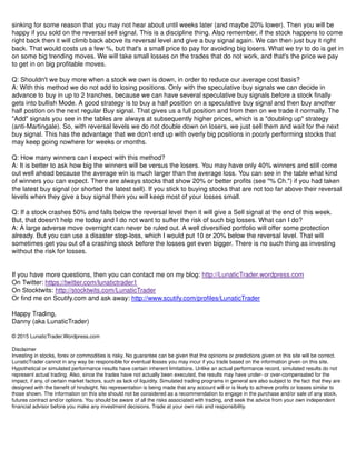 sinking for some reason that you may not hear about until weeks later (and maybe 20% lower). Then you will be
happy if you sold on the reversal sell signal. This is a discipline thing. Also remember, if the stock happens to come
right back then it will climb back above its reversal level and give a buy signal again. We can then just buy it right
back. That would costs us a few %, but that's a small price to pay for avoiding big losers. What we try to do is get in
on some big trending moves. We will take small losses on the trades that do not work, and that's the price we pay
to get in on big profitable moves.
Q: Shouldn't we buy more when a stock we own is down, in order to reduce our average cost basis?
A: With this method we do not add to losing positions. Only with the speculative buy signals we can decide in
advance to buy in up to 2 tranches, because we can have several speculative buy signals before a stock finally
gets into bullish Mode. A good strategy is to buy a half position on a speculative buy signal and then buy another
half postion on the next regular Buy signal. That gives us a full position and from then on we trade it normally. The
"Add" signals you see in the tables are always at subsequently higher prices, which is a "doubling up" strategy
(anti-Martingale). So, with reversal levels we do not double down on losers, we just sell them and wait for the next
buy signal. This has the advantage that we don't end up with overly big positions in poorly performing stocks that
may keep going nowhere for weeks or months.
Q: How many winners can I expect with this method?
A: It is better to ask how big the winners will be versus the losers. You may have only 40% winners and still come
out well ahead because the average win is much larger than the average loss. You can see in the table what kind
of winners you can expect. There are always stocks that show 20% or better profits (see "% Ch.") if you had taken
the latest buy signal (or shorted the latest sell). If you stick to buying stocks that are not too far above their reversal
levels when they give a buy signal then you will keep most of your losses small.
Q: If a stock crashes 50% and falls below the reversal level then it will give a Sell signal at the end of this week.
But, that doesn't help me today and I do not want to suffer the risk of such big losses. What can I do?
A: A large adverse move overnight can never be ruled out. A well diversified portfolio will offer some protection
already. But you can use a disaster stop-loss, which I would put 10 or 20% below the reversal level. That will
sometimes get you out of a crashing stock before the losses get even bigger. There is no such thing as investing
without the risk for losses.
If you have more questions, then you can contact me on my blog: http://LunaticTrader.wordpress.com
On Twitter: https://twitter.com/lunatictrader1
On Stocktwits: http://stocktwits.com/LunaticTrader
Or find me on Scutify.com and ask away: http://www.scutify.com/profiles/LunaticTrader
Happy Trading,
Danny (aka LunaticTrader)
© 2015 LunaticTrader.Wordpress.com
Disclaimer
Investing in stocks, forex or commodities is risky. No guarantee can be given that the opinions or predictions given on this site will be correct.
LunaticTrader cannot in any way be responsible for eventual losses you may incur if you trade based on the information given on this site.
Hypothetical or simulated performance results have certain inherent limitations. Unlike an actual performance record, simulated results do not
represent actual trading. Also, since the trades have not actually been executed, the results may have under- or over-compensated for the
impact, if any, of certain market factors, such as lack of liquidity. Simulated trading programs in general are also subject to the fact that they are
designed with the benefit of hindsight. No representation is being made that any account will or is likely to achieve profits or losses similar to
those shown. The information on this site should not be considered as a recommendation to engage in the purchase and/or sale of any stock,
futures contract and/or options. You should be aware of all the risks associated with trading, and seek the advice from your own independent
financial advisor before you make any investment decisions. Trade at your own risk and responsibility.
 