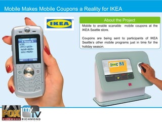 Mobile Makes Mobile Coupons a Reality for IKEA About the Project Mobile to enable scanable  mobile coupons at the IKEA Seattle store. Coupons are being sent to participants of IKEA Seattle’s other mobile programs just in time for the holiday season.  