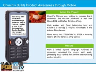 Church’s Builds Product Awareness through Mobile Results From a limited regional campaign, hundreds of consumers requested the coupon each week, generating “buzz” for the new product and increasing product adoption.  Church’s Chicken was looking to increase brand awareness and first-time purchases of their new Honey BBQ and Buffalo Boneless Wings. Cellit worked with Carat (advertising firm) and Church’s to develop a coupon redeemable in the Atlanta, Georgia area.  Users simply text “CRUNCHY” to 30364 to instantly receive $1 off a Boneless Wing Combo. About the Project New Honey BBQ and Buffalo Boneless Wings. Show this msg at Churchs Chicken to save $1 off Boneless Wing Combo. Exp7/22. valid one per customer per visit 