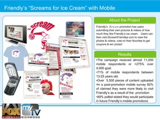 Friendly’s “Screams for Ice Cream” with Mobile Friendly’s  iScream  promotion has users submitting their own pictures & videos of how much they like Friendly’s ice cream.  Users can then visit iScreamFriendlys.com to view the photos & videos, vote on their favorites to get coupons & win prizes!  About the Project Results • The campaign received almost 11,000 mobile respondents or +275% over 4,000 goal. • 71% of mobile respondents between 13-25 years old.  • Over  5,500 pieces of content uploaded •In a post-promotion mobile survey 82% of claimed they were more likely to visit Friendly’s as a result of the  promotion 89% polled stated they would participate in future Friendly’s mobile promotions 