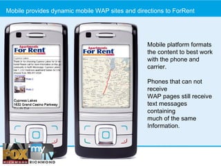 Mobile provides dynamic mobile WAP sites and directions to ForRent Step 1: Go South Mobile platform formats the content to best work with the phone and carrier. Phones that can not receive WAP pages still receive  text messages containing  much of the same  Information. 