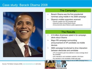Case study: Barack Obama 2008 Barack Obama was the first presidential nominee using mobile in his 2008 campaign  Obama’s mobile supporters received: - Periodic updates from the campaign trail  - Advanced notice of local Obama events - Announcements about Obama’s public appearances 2.9 million Americans opted in for campaign alerts about Obama Major PR campaign surrounding announcement of VP candidate via mobile devices SMS campaign functioned to drive interaction between electorate and candidate - 37% of recipients paid more attention to news coverage about the candidate - 24% intended to visit candidate’s website in the future - 9% intended to visit candidates mobile web page - 56% of recipients were happy to see an SMS campaign from a political candidate.  The Results The Campaign Sources: The Nielsen Company (2008),  www.barackobama.com  and Limbo 