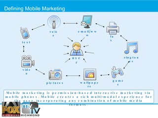 Defining Mobile Marketing  Mobile marketing is permission-based interactive marketing via mobile phones. Mobile creates a rich multi-modal experience for the user, incorporating any combination of mobile media formats. pictures ringtones games video voice text fax wallpapers user email/www 