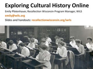 Exploring Cultural History Online
Emily Pfotenhauer, Recollection Wisconsin Program Manager, WiLS
emily@wils.org
Slides and handouts: recollectionwisconsin.org/wrls
 