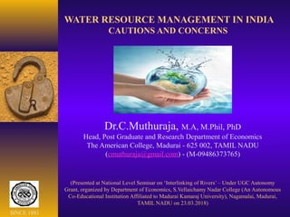 WATER RESOURCE MANAGEMENT IN INDIA
CAUTIONS AND CONCERNS
Dr.C.Muthuraja, M.A, M.Phil, PhD
Head, Post Graduate and Research Department of Economics
The American College, Madurai - 625 002, TAMIL NADU
(cmuthuraja@gmail.com) - (M-09486373765)
(Presented at National Level Seminar on ‘Interlinking of Rivers’ – Under UGC Autonomy
Grant, organized by Department of Economics, S.Vellaichamy Nadar College (An Autonomous
Co-Educational Institution Affiliated to Madurai Kamaraj University), Nagamalai, Madurai,
TAMIL NADU on 23.03.2018)
SINCE 1881
 