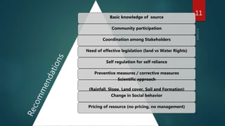 Basic knowledge of source
Community participation
Coordination among Stakeholders
Need of effective legislation (land vs Water Rights)
Self regulation for self reliance
Preventive measures / corrective measures
Scientific approach
(Rainfall, Slope, Land cover, Soil and Formation)
Change in Social behavior
Pricing of resource (no pricing, no management)
11
 