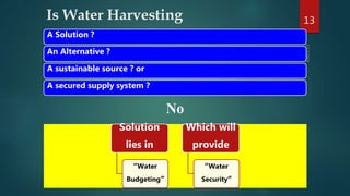 Is Water Harvesting 13
A Solution ?
An Alternative ?
A sustainable source ? or
A secured supply system ?
No
Solution
lies in
“Water
Budgeting”
Which will
provide
“Water
Security”
 