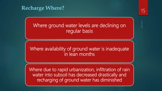 Recharge Where?
Where ground water levels are declining on
regular basis
Where availability of ground water is inadequate
in lean months
Where due to rapid urbanization, infiltration of rain
water into subsoil has decreased drastically and
recharging of ground water has diminished
15
 
