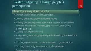 Needs Community Mobilization for
• Managing Water supply system & sanitation
• Defining roles & responsibilities of Stake holders
• Framing rules and regulations at local level to check misuse of water
resources and damages to water supply infrastructure by serving
(Self-Regulations)
• Capacity building of community
• Strengthening water supply system by water harvesting, conservation &
recharge
• Encouraging community to implement modern irrigation practices
• Encourage community to re-use and recycle wastewater
• Quality monitoring of water sources
“Water Budgeting” through people’s
participation 18
 