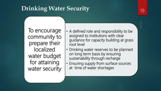 Drinking Water Security
• A defined role and responsibility to be
assigned to institutions with clear
guidance for capacity building at grass
root level
• Drinking water reserves to be planned
on long term basis by ensuring
sustainability through recharge
• Ensuring supply from surface sources
at time of water shortages
To encourage
community to
prepare their
localized
water budget
for attaining
water security
19
 
