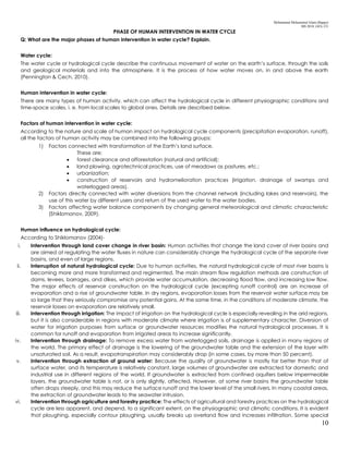 Mohammad Mohaiminul Islam (Bappy)
MS 2018, GES, CU
10
PHASE OF HUMAN INTERVENTION IN WATER CYCLE
Q: What are the major phases of human intervention in water cycle? Explain.
Water cycle:
The water cycle or hydrological cycle describe the continuous movement of water on the earth’s surface, through the soils
and geological materials and into the atmosphere. It is the process of how water moves on, in and above the earth
(Pennington & Cech, 2010).
Human intervention in water cycle:
There are many types of human activity, which can affect the hydrological cycle in different physiographic conditions and
time-space scales, i. e. from local scales to global ones. Details are described below.
Factors of human intervention in water cycle:
According to the nature and scale of human impact on hydrological cycle components (precipitation evaporation, runoff),
all the factors of human activity may be combined into the following groups:
1) Factors connected with transformation of the Earth’s land surface.
These are:
 forest clearance and afforestation (natural and artificial);
 land plowing, agrotechnical practices, use of meadows as pastures, etc.;
 urbanization;
 construction of reservoirs and hydromelioration practices (irrigation, drainage of swamps and
waterlogged areas).
2) Factors directly connected with water diversions from the channel network (including lakes and reservoirs), the
use of this water by different users and return of the used water to the water bodies.
3) Factors affecting water balance components by changing general meteorological and climatic characteristic
(Shiklomanov, 2009).
Human influence on hydrological cycle:
According to Shiklomanov (2004)-
i. Intervention through land cover change in river basin: Human activities that change the land cover of river basins and
are aimed at regulating the water fluxes in nature can considerably change the hydrological cycle of the separate river
basins, and even of large regions.
ii. Interruption of natural hydrological cycle: Due to human activities, the natural hydrological cycle of most river basins is
becoming more and more transformed and regimented. The main stream flow regulation methods are construction of
dams, levees, barrages, and dikes, which provide water accumulation, decreasing flood flow, and increasing low flow.
The major effects of reservoir construction on the hydrological cycle (excepting runoff control) are an increase of
evaporation and a rise of groundwater table. In dry regions, evaporation losses from the reservoir water surface may be
so large that they seriously compromise any potential gains. At the same time, in the conditions of moderate climate, the
reservoir losses on evaporation are relatively small.
iii. Intervention through irrigation: The impact of irrigation on the hydrological cycle is especially revealing in the arid regions,
but it is also considerable in regions with moderate climate where irrigation is of supplementary character. Diversion of
water for irrigation purposes from surface or groundwater resources modifies the natural hydrological processes. It is
common for runoff and evaporation from irrigated areas to increase significantly.
iv. Intervention through drainage: To remove excess water from waterlogged soils, drainage is applied in many regions of
the world. The primary effect of drainage is the lowering of the groundwater table and the extension of the layer with
unsaturated soil. As a result, evapotranspiration may considerably drop (in some cases, by more than 50 percent).
v. Intervention through extraction of ground water: Because the quality of groundwater is mostly far better than that of
surface water, and its temperature is relatively constant, large volumes of groundwater are extracted for domestic and
industrial use in different regions of the world. If groundwater is extracted from confined aquifers below impermeable
layers, the groundwater table is not, or is only slightly, affected. However, at some river basins the groundwater table
often drops steeply, and this may reduce the surface runoff and the lower level of the small rivers. In many coastal areas,
the extraction of groundwater leads to the seawater intrusion.
vi. Intervention through agriculture and forestry practice: The effects of agricultural and forestry practices on the hydrological
cycle are less apparent, and depend, to a significant extent, on the physiographic and climatic conditions. It is evident
that ploughing, especially contour ploughing, usually breaks up overland flow and increases infiltration. Some special
 
