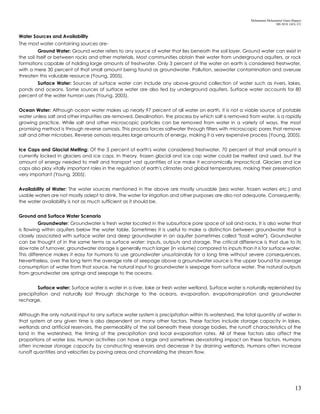 Mohammad Mohaiminul Islam (Bappy)
MS 2018, GES, CU
13
Water Sources and Availability
The most water containing sources are-
Ground Water: Ground water refers to any source of water that lies beneath the soil layer. Ground water can exist in
the soil itself or between rocks and other materials. Most communities obtain their water from underground aquifers, or rock
formations capable of holding large amounts of freshwater. Only 3 percent of the water on earth is considered freshwater,
with a mere 30 percent of that small amount being found as groundwater. Pollution, seawater contamination and overuse
threaten this valuable resource (Young, 2005).
Surface Water: Sources of surface water can include any above-ground collection of water such as rivers, lakes,
ponds and oceans. Some sources of surface water are also fed by underground aquifers. Surface water accounts for 80
percent of the water human uses (Young, 2005).
Ocean Water: Although ocean water makes up nearly 97 percent of all water on earth, it is not a viable source of potable
water unless salt and other impurities are removed. Desalination, the process by which salt is removed from water, is a rapidly
growing practice. While salt and other microscopic particles can be removed from water in a variety of ways, the most
promising method is through reverse osmosis. This process forces saltwater through filters with microscopic pores that remove
salt and other microbes. Reverse osmosis requires large amounts of energy, making it a very expensive process (Young, 2005).
Ice Caps and Glacial Melting: Of the 3 percent of earth's water considered freshwater, 70 percent of that small amount is
currently locked in glaciers and ice caps. In theory, frozen glacial and ice cap water could be melted and used, but the
amount of energy needed to melt and transport vast quantities of ice make it economically impractical. Glaciers and ice
caps also play vitally important roles in the regulation of earth's climates and global temperatures, making their preservation
very important (Young, 2005).
Availability of Water: The water sources mentioned in the above are mostly unusable (sea water, frozen waters etc.) and
usable waters are not mostly adept to drink. The water for irrigation and other purposes are also not adequate. Consequently,
the water availability is not as much sufficient as it should be.
Ground and Surface Water Scenario
Groundwater: Groundwater is fresh water located in the subsurface pore space of soil and rocks. It is also water that
is flowing within aquifers below the water table. Sometimes it is useful to make a distinction between groundwater that is
closely associated with surface water and deep groundwater in an aquifer (sometimes called "fossil water"). Groundwater
can be thought of in the same terms as surface water: inputs, outputs and storage. The critical difference is that due to its
slow rate of turnover, groundwater storage is generally much larger (in volume) compared to inputs than it is for surface water.
This difference makes it easy for humans to use groundwater unsustainably for a long time without severe consequences.
Nevertheless, over the long term the average rate of seepage above a groundwater source is the upper bound for average
consumption of water from that source. he natural input to groundwater is seepage from surface water. The natural outputs
from groundwater are springs and seepage to the oceans.
Surface water: Surface water is water in a river, lake or fresh water wetland. Surface water is naturally replenished by
precipitation and naturally lost through discharge to the oceans, evaporation, evapotranspiration and groundwater
recharge.
Although the only natural input to any surface water system is precipitation within its watershed, the total quantity of water in
that system at any given time is also dependent on many other factors. These factors include storage capacity in lakes,
wetlands and artificial reservoirs, the permeability of the soil beneath these storage bodies, the runoff characteristics of the
land in the watershed, the timing of the precipitation and local evaporation rates. All of these factors also affect the
proportions of water loss. Human activities can have a large and sometimes devastating impact on these factors. Humans
often increase storage capacity by constructing reservoirs and decrease it by draining wetlands. Humans often increase
runoff quantities and velocities by paving areas and channelizing the stream flow.
 