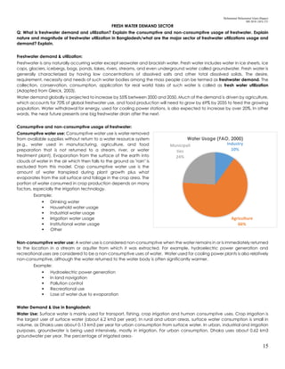 Mohammad Mohaiminul Islam (Bappy)
MS 2018, GES, CU
15
FRESH WATER DEMAND SECTOR
Q: What is freshwater demand and utilization? Explain the consumptive and non-consumptive usage of freshwater. Explain
nature and magnitude of freshwater utilization in Bangladesh/what are the major sector of freshwater utilizations usage and
demand? Explain.
Freshwater demand & utilization:
Freshwater is any naturally occurring water except seawater and brackish water. Fresh water includes water in ice sheets, ice
caps, glaciers, icebergs, bogs, ponds, lakes, rivers, streams, and even underground water called groundwater. Fresh water is
generally characterized by having low concentrations of dissolved salts and other total dissolved solids. The desire,
requirement, necessity and needs of such water bodies among the mass people can be termed as freshwater demand. The
collection, conservation, consumption, application for real world tasks of such water is called as fresh water utilization
(Adapted from Gleick, 2003).
Water demand globally is projected to increase by 55% between 2000 and 2050. Much of the demand is driven by agriculture,
which accounts for 70% of global freshwater use, and food production will need to grow by 69% by 2035 to feed the growing
population. Water withdrawal for energy, used for cooling power stations, is also expected to increase by over 20%. In other
words, the near future presents one big freshwater drain after the next.
Consumptive and non-consumptive usage of freshwater:
Consumptive water use: Consumptive water use is water removed
from available supplies without return to a water resource system
(e.g., water used in manufacturing, agriculture, and food
preparation that is not returned to a stream, river, or water
treatment plant). Evaporation from the surface of the earth into
clouds of water in the air which then falls to the ground as "rain" is
excluded from this model. Crop consumptive water use is the
amount of water transpired during plant growth plus what
evaporates from the soil surface and foliage in the crop area. The
portion of water consumed in crop production depends on many
factors, especially the irrigation technology.
Example:
 Drinking water
 Household water usage
 Industrial water usage
 Irrigation water usage
 Institutional water usage
 Other
Non-consumptive water use: A water use is considered non-consumptive when the water remains in or is immediately returned
to the location in a stream or aquifer from which it was extracted. For example, hydroelectric power generation and
recreational uses are considered to be a non-consumptive uses of water. Water used for cooling power plants is also relatively
non-consumptive, although the water returned to the water body is often significantly warmer.
Example:
 Hydroelectric power generation
 In land navigation
 Pollution control
 Recreational use
 Lose of water due to evaporation
Water Demand & Use in Bangladesh:
Water Use: Surface water is mainly used for transport, fishing, crop irrigation and human consumptive uses. Crop irrigation is
the largest user of surface water (about 6.2 km3 per year). In rural and urban areas, surface water consumption is small in
volume, as Dhaka uses about 0.13 km3 per year for urban consumption from surface water. In urban, industrial and irrigation
purposes, groundwater is being used intensively, mostly in irrigation. For urban consumption, Dhaka uses about 0.62 km3
groundwater per year. The percentage of irrigated area-
Industry
10%
Agriculture
66%
Municipali
ties
24%
Water Usage (FAO, 2000)
 