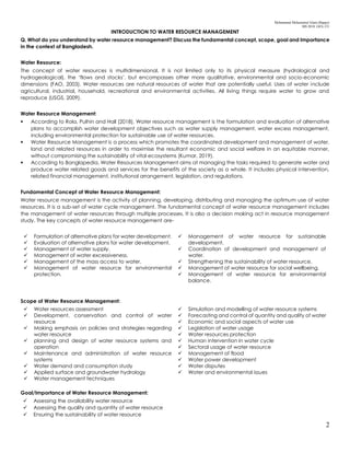 Mohammad Mohaiminul Islam (Bappy)
MS 2018, GES, CU
2
INTRODUCTION TO WATER RESOURCE MANAGEMENT
Q. What do you understand by water resource management? Discuss the fundamental concept, scope, goal and Importance
in the context of Bangladesh.
Water Resource:
The concept of water resources is multidimensional. It is not limited only to its physical measure (hydrological and
hydrogeological), the ‘flows and stocks’, but encompasses other more qualitative, environmental and socio-economic
dimensions (FAO, 2003). Water resources are natural resources of water that are potentially useful. Uses of water include
agricultural, industrial, household, recreational and environmental activities. All living things require water to grow and
reproduce (USGS, 2009).
Water Resource Management:
 According to Rola, Pulhin and Hall (2018), Water resource management is the formulation and evaluation of alternative
plans to accomplish water development objectives such as water supply management, water excess management,
including environmental protection for sustainable use of water resources.
 Water Resource Management is a process which promotes the coordinated development and management of water,
land and related resources in order to maximise the resultant economic and social welfare in an equitable manner,
without compromising the sustainability of vital ecosystems (Kumar, 2019).
 According to Banglapedia, Water Resources Management aims at managing the tasks required to generate water and
produce water related goods and services for the benefits of the society as a whole. It includes physical intervention,
related financial management, institutional arrangement, legislation, and regulations.
Fundamental Concept of Water Resource Management:
Water resource management is the activity of planning, developing, distributing and managing the optimum use of water
resources. It is a sub-set of water cycle management. The fundamental concept of water resource management includes
the management of water resources through multiple processes. It is also a decision making act in resource management
study. The key concepts of water resource management are-
 Formulation of alternative plans for water development.
 Evaluation of alternative plans for water development.
 Management of water supply.
 Management of water excessiveness.
 Management of the mass access to water.
 Management of water resource for environmental
protection.
 Management of water resource for sustainable
development.
 Coordination of development and management of
water.
 Strengthening the sustainability of water resource.
 Management of water resource for social wellbeing.
 Management of water resource for environmental
balance.
Scope of Water Resource Management:
 Water resources assessment
 Development, conservation and control of water
resource
 Making emphasis on policies and strategies regarding
water resource
 planning and design of water resource systems and
operation
 Maintenance and administration of water resource
systems
 Water demand and consumption study
 Applied surface and groundwater hydrology
 Water management techniques
 Simulation and modelling of water resource systems
 Forecasting and control of quantity and quality of water
 Economic and social aspects of water use
 Legislation of water usage
 Water resources protection
 Human intervention in water cycle
 Sectoral usage of water resource
 Management of flood
 Water power development
 Water disputes
 Water and environmental issues
Goal/Importance of Water Resource Management:
 Assessing the availability water resource
 Assessing the quality and quantity of water resource
 Ensuring the sustainability of water resource
 