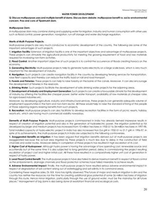 Mohammad Mohaiminul Islam (Bappy)
MS 2018, GES, CU
20
WATER POWER DEVELOPMENT
Q: Discuss multipurpose uses and multiple benefit of dams. Discuss dam-debate: multipurpose benefit vs. socio-environmental
concern. Pros and cons of Tipaimukh dam.
Multipurpose Dam:
A multipurpose dam may combine storing and supplying water for irrigation, industry and human consumption with other uses
such as flood control, power generation, navigation, run-off storage and water discharge regulation.
Merits of Multi-Purpose Projects:
Multi-purpose projects are very much conducive to economic development of the country. The following are some of the
important advantages of such projects:
1. Irrigation Facility: Extension of irrigation facility is one of the important objectives and advantage of multipurpose projects.
These projects can stimulate the agricultural productivity for meeting the growing requirement of food and raw materials
required for increasing non-farm activities.
2. Flood Control: Another important objective of such projects is to control the occurrence of floods creating havocs on the
economy.
3. Generating Electricity: Multi-purpose projects help to generate hydro-electricity on a large scale basis, which is very much
important for the development of industry.
4. Navigation: Such projects can create navigation facility in the country by developing ferrying services for transportation,
raise fleet capacity and thereby can reduce the traffic load on rail and road transport.
5. Forests and Fisheries: These projects can help to raise forestry on the banks of the canals. Moreover, it can also encourage
the development of fisheries in the reservoirs.
6. Drinking Water: Such projects facilitate the development of safe drinking water projects for the adjoining areas.
7. Development of Industry and Employment Generation: Such projects can create a favourable climate for the development
of industry by offering the facilities like cheaper power, better water transport, availability of raw materials at cheaper rates
for agro-based industries etc.
Moreover, by developing agriculture, industry and infrastructural services, these projects can generate adequate volume of
employment opportunities in the farm and non-farm sector. All these would help to raise the standard of living of the people
of those adjoining regions reaping benefits from such projects.
8. Recreation: Multi-purpose projects can also facilitate to develop recreation facilities in the form of picnic resorts, holiday
resorts etc. which are having much commercial viability nowadays.
Demerits of Multi-Purpose Projects: Multi-purpose projects commissioned in India has already derived impressive results in
respect of creation of irrigation potential and also in the generation of hydroelectric power. the irrigation potential so far
developed by larger and medium projects has increased from 10 million hectares in 1950-51 to 34 million hectares in 1997-98.
Total installed capacity of hydro-electric project in India has also increased fron 0.6 gW in 1950-51 ro 21.7 gW in 1996-97. In
spite of its achievements, the multi-purpose projects in India are subjected to the following controversies.
1. Exaggerated Benefits on Irrigation: It has been argued that irrigation benefits derived out of multi-purpose projects are
exaggerated because the actual area irrigated by these projects is much less due to delay in the construction of field
channels and water routes. Moreover delay in completion of these projects has resulted in high escalation of its cost.
2. Higher Cost of Hydropower: Although hydro power is having the advantage of low operating cost, renewable source and
eco-friendly but at the same time it is also subjected to long gestation period, delay in commissioning the project resulting
escalation of project cost and higher initial cost. All these have resulted in a comparatively higher unit cost of generation in
respect of hydro power.
3. Least Flood Control Benefit: The multi-purpose projects have also failed to derive maximum benefit in respect of flood control
as the embankments, drainage channels and flood protection schemes have failed miserably to achieve results.
4. Adverse Environmental Impact: Finally, the multi-purpose projects have resulted serious adverse environmental impact in
respect of degradation of soil content arising out of waterlogging and soil salinity in its command areas.
Considering these negative sides, Dr. B.B. Vora has rightly observed,“The future of major and medium irrigation is dim and the
country has neither the resources nor the time for creating additional gross potential of some 26 million hectares of irrigation
through this route. Hence minor irrigation, particularly through the use of ground water, must be the mainstay for all future
places.” Management of big dams is also being done at exorbitant financial and ecological costs.
 