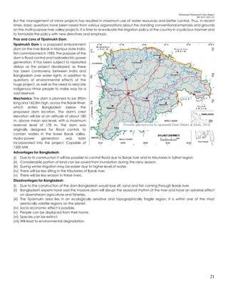 Mohammad Mohaiminul Islam (Bappy)
MS 2018, GES, CU
21
But the management of minor projects has resulted in maximum use of water resources and better control. Thus, in recent
times, basic questions have been raised from various organisations about the standing conventional emphasis and grounds
on the multi-purpose river valley projects. It is time to re-evaluate the irrigation policy of the country in a judicious manner and
to formulate the policy with new directives and emphasis.
Pros and cons of Tipaimukh Dam:
Tipaimukh Dam is a proposed embankment
dam on the river Barak in Manipur state India,
first commissioned in 1983. The purpose of the
dam is flood control and hydroelectric power
generation. It has been subject to repeated
delays as the project developed, as there
has been controversy between India and
Bangladesh over water rights, in addition to
questions of environmental effects of the
huge project, as well as the need to relocate
indigenous Hmar people to make way for a
vast reservoir.
Mechanics: The dam is planned to be 390m
long and 162.8m high, across the Barak River,
which enters Bangladesh below the
proposed dam location. The dam's crest
elevation will be at an altitude of about 180
m. above mean sea level, with a maximum
reservoir level of 178 m. The dam was
originally designed for flood control, to
contain waters in the lower Barak valley.
Hydro-power generation was later
incorporated into the project. Capable of
1500 MW.
Advantages for Bangladesh:
(i) Due to its construction it will be possible to control flood due to Barak river and its tributaries in Sylhet region.
(ii) Considerable portion of land can be saved from inundation during the rainy season.
(iii) During winter irrigation may be easier due to higher level of water.
(iv) There will be less silting in the tributaries of Barak river.
(v) There will be less erosion in these rivers.
Disadvantages for Bangladesh:
(i) Due to the construction of the dam Bangladesh would lose silt, sand and fish coming through Barak river.
(ii) Bangladeshi experts have said the massive dam will disrupt the seasonal rhythm of the river and have an adverse effect
on downstream agriculture and fisheries.
(iii) The Tipaimukh area lies in an ecologically sensitive and topographically fragile region. It is within one of the most
seismically volatile regions on the planet.
(iv) Socio economic effect is possible.
(v) People can be displaced from their home.
(vi) Species can be extinct.
(vii) Will lead to environmental degradation.
Possible affected area by tipaimukh Dam (Sikder & Elahi, 2013)
 