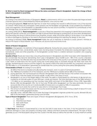 Mohammad Mohaiminul Islam (Bappy)
MS 2018, GES, CU
22
FLOOD MANAGEMENT
Q: What is meant by flood management? Discuss the nature and types of flood in Bangladesh. Explain the change of flood
nature in Bangladesh in recent time.
Flood Management:
According to the Oxford Dictionary of Geography, Flood is a phenomenon which occurs when the peak discharge exceeds
channel capacity and is characterized by intense precipitation, snow and ice melt.
According Banglapedia, Flood relatively high flow of water that overtops the natural or artificial banks in any of the reaches
of a stream. When banks are overtopped, water spreads over the floodplain and generally causes problems for inhabitants,
crops and vegetation. Since floodplain is a desirable location for man and his activities, it is important to control floods so that
the damage does not exceed an acceptable level.
According USAID (2015), Flood management is a process of flood risk assessment and mapping to identify flood prone areas,
along with specifics of the risk. Such studies can help to prevent flood damage by guiding land use and urban development,
thus precluding the siting of critical infrastructure (hospitals, schools, water and power plants) in at-risk areas. It can also help
to reduce damages by advising on the need to flood-proof existing buildings and adjusting the design of new ones.
According to Rasheed (2008), Flood management implies the use of measures or methods to avoid, prevent, minimize or
reduce the impact of flood disaster. Such measures can be structural and nonstructural.
Nature of Floods in Bangladesh:
Definition: In Bangladesh, the definition of flood appears differently. During the rainy season when the water flow exceeds the
holding capacity of rivers, canals (khals), beels, haors, low-lying areas it inundates the whole area causing damage to crops,
homesteads, roads and other properties. In the Bangladesh context there is a relation between inundation and cropping
(Banglapedia).
Severity of Flood: Floods are more or less a recurring phenomenon in Bangladesh and often have been within tolerable limits.
But occasionally they become devastating. Each year in Bangladesh about 26,000 sq km, 18% of the country is flooded.
During severe floods, the affected area may exceed 55% of the total area of the country. In an average year, 844,000 million
cubic metre of water flows into the country during the humid period (May to October) through the three main rivers the
ganges, the Brahmaputra-Jamuna and the meghna. This volume is 95% of the total annual inflow. By comparison only about
187,000 million cu m of streamflow is generated by rainfall inside the country during the same period (Banglapedia).
Characteristics of Flood: According to Yunus (2014),
1. 20–30% of the land is inundated annually during the monsoon, even in a year of normal precipitation.
2. The 1988 flood inundated 61% of the total land, and the 1998 flood inundated almost 68% of the total land.
3. During April–May, the normal sequence of floods in Bangladesh starts with flash floods in the northern and eastern hills;
in flash flood, rivers rise sharply and recess rapidly, usually within a few days or hours.
4. Bangladesh is on one of the largest deltas in the world. The delta is characterized by a flat terrain of alluvial soil criss-
crossed by an intricate system of over 230 rivers, canals and streams. The total drainage area of the GBM network is
1.75 million sq. km spreading over five countries: India (63% catchment of the GBM Basin), China (19%), Nepal (8%),
Bhutan (3%) and Bangladesh (7%). Out of that only 7% falls within Bangladesh; but the area dominates the socio-
economic life of the country as it constitutes 84% of its land and is occupied by 93% of its population.
5. Bangladesh has to drain the runoff of an area which is 12 times larger than its size.
6. The amount of water that passes over the country would be able to create a pool having a depth of about 9 m over
the country’s entire geographical area.
7. Annually, some 1,360,000 million m3 of water discharge in Bangladesh originate outside the country. Between 80 and
85% of this discharge is generated during June–October.
Types of Flood in Bangladesh: There are 5 types of flood in Bangladesh (Banglapedia, 2015; Yunus, 2014)-
1. Flash flood
2. River/Monsoon flood
3. Rain water flood
4. Storm Surges
5. Tidal flood
1. Flash flood: Flash flood is characterized by a fast rise and fall of water levels in the rivers. It has the potential to cause
extensive damage to crops and property including roads, railways and flood protection embankments. This type of flood
generally occurs in the flood plains along the river course in the hilly areas as well as the foot hills. A 10 day maximum rainfall
 
