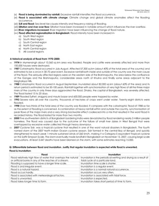 Mohammad Mohaiminul Islam (Bappy)
MS 2018, GES, CU
25
(x) Flood is being dominated by rainfall: Excessive rainfall intensifies the flood occurrence.
(xi) Flood is associated with climate change: Climate change and global climate anomalies affect the flooding
occurrence.
(xii) SLR and flood: Sea level rise causes intensity and frequency raising of flooding.
(xiii) Siltation and river over flow: Siltation have been increased in notable amount which influences the river overflow.
(xiv)River migrations increased: River migration have been influencing the change of flood nature.
(xv) Flood affected regionalization in Bangladesh: Flood intensity have been increased in-
a) South West region
b) South West region
c) South Central region
d) North East region
e) North Central region
f) All coastal regions
A historical analysis of flood from 1970-2000:
 1974 In Mymensingh about 10,360 sq km area was flooded. People and cattle were severely affected and more than
100,000 houses were destroyed.
 1987 Catastrophic flood occurred in July-August. Affected 57,300 sq km (about 40% of the total area of the country) and
estimated to be a once in 30-70 year event. Excessive rainfall both inside and outside of the country was the main cause
of the flood. The seriously affected regions were on the western side of the Brahmaputra, the area below the confluence
of the Ganges and the Brahmaputra, considerable areas north of Khulna and finally some areas adjacent to the
Meghalaya hills.
 1988 Catastrophic flood occurred in August-September. Inundated about 82,000 sq km (about 60% of the area) and its
return period is estimated to be 50-100 years. Rainfall together with synchronisation of very high flows of all the three major
rivers of the country in only three days aggravated the flood. Dhaka, the capital of Bangladesh, was severely affected.
The flood lasted 15 to 20 days.
 1989 Flooded Sylhet, sirajganj and maulvi bazar and 600,000 people were trapped by water.
 1993 Severe rains all over the country, thousands of hectares of crops went under water. Twenty-eight districts were
flooded.
 1998 Over two-thirds of the total area of the country was flooded. It compares with the catastrophic flood of 1988 so far
as the extent of flooding is concerned. A combination of heavy rainfall within and outside the country, synchronisation of
peak flows of the major rivers and a very strong backwater effect coalesced into a mix that resulted in the worst flood in
recorded history. The flood lasted for more than two months.
 2000 Five southwestern districts of Bangladesh bordering India were devastated by flood rendering nearly 3 million people
homeless. The flood was caused due to the outcome of the failure of small river dykes in West Bengal that were
overtopped by excessive water collected through heavy downpour.
 2007 Cyclone Sidr, was a tropical cyclone that resulted in one of the worst natural disasters in Bangladesh. The fourth
named storm of the 2007 North Indian Ocean cyclone season, Sidr formed in the central Bay of Bengal, and quickly
strengthened to reach peak 1-minute sustained winds of 260 km/h, making it a Category-5 equivalent tropical cyclone
on the Saffir-Simpson Scale. The storm eventually made landfall in Bangladesh on November 15, 2007, causing large-scale
evacuations. At least 3,447 deaths have been blamed on the storm, with some estimates reaching 15,000.
Q: Differentiate between flood and inundation. Justify that regular inundation is expected while flood is unwanted.
Flood & Inundation:
Flood Inundation
Flood relatively high flow of water that overtops the natural
or artificial banks in any of the reaches of a stream.
Inundation is the periodical wetting and drying as a result of
tidal cycle at a particular land.
Flooding is supposed to have a longer time scale. Inundation time scale is shorter.
Flood is and irregular event. Inundation is a regular event.
Flood is a natural hazard. Inundation is a normal natural occurrence.
Flood occurs hardly. Inundation occurs very often.
Flood is associated with meteorological factors. Inundation is associated with tidal force.
Flood is unwanted. Inundation is expected.
Flood takes longer time to form. Inundation takes short period of time to form.
 