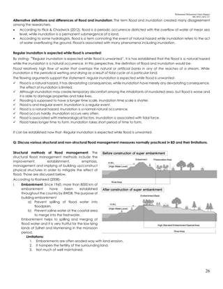 Mohammad Mohaiminul Islam (Bappy)
MS 2018, GES, CU
26
Alternative definitions and differences of flood and inundation: The term flood and inundation created many disagreement
among the researchers.
 According to Flick & Chadwick (2012), flood is a periodic occurrence districted with the overflow of water of mean sea
level, while inundation is a permanent submergence of a land.
 According to some hydrologists, flood is a term connoting the event of natural hazard while inundation refers to the act
of water overflowing the ground. Flood is associated with many phenomena including inundation.
Regular inundation is expected while flood is unwanted:
By stating- “Regular inundation is expected while flood is unwanted”, it is has established that the flood is a natural hazard
while the inundation is a natural occurrence. In this perspective, the definition of flood and inundation would be-
Flood relatively high flow of water that overtops the natural or artificial banks in any of the reaches of a stream. While
inundation is the periodical wetting and drying as a result of tidal cycle at a particular land.
The flowing arguments support the statement- regular inundation is expected while flood is unwanted-
 Flood is a natural hazard, it has devastating consequences, while inundation have merely any devastating consequence.
The effect of inundation is limited.
 Although inundation may create temporary discomfort among the inhabitants of inundated area, but flood is worse and
it is able to damage properties and take lives.
 Flooding is supposed to have a longer time scale. Inundation time scale is shorter.
 Flood is and irregular event. Inundation is a regular event.
 Flood is a natural hazard. Inundation is a normal natural occurrence.
 Flood occurs hardly. Inundation occurs very often.
 Flood is associated with meteorological factors. Inundation is associated with tidal force.
 Flood takes longer time to form. Inundation takes short period of time to form.
It can be established now that- Regular inundation is expected while flood is unwanted.
Q: Discuss various structural and non-structural flood management measures normally practiced in BD and their limitations.
Structural methods of flood management: The
structural flood management methods include the
improvement, establishment, emphasis,
management and implying of building up/construct
physical structures in order to mitigate the effect of
flood. Those are discussed below.
According to Rasheed (2008)-
i. Embankment: Since 1960, more than 8000 km of
embankment have been established
throughout the country by BWDB. The purpose of
building embankment
a) Prevent spilling of flood water into
floodplain.
b) Prevent saline water at the coastal area
to merge into the freshwater.
Embankment helps to spilling and merging of
flood water and it is very fruitful for the low lying
lands of Sylhet and Mymensing in the monsoon
period.
Limitations:
1. Embankments are often eroded way with land erosion.
2. It hampers the fertility of the surrounding land.
3. Not much of well maintained.
 