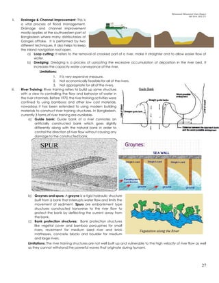 Mohammad Mohaiminul Islam (Bappy)
MS 2018, GES, CU
27
ii. Drainage & Channel Improvement: This is
a vital process of flood management.
Drainage and channel improvement
mostly applies at the southwestern part of
Bangladesh where many distributaries of
Ganges offtake. It is performed by two
different techniques. It also helps to keep
the inland navigation root open.
a) Loop cutting: It refers to the removal of crooked part of a river, make it straighter and to allow easier flow of
water.
b) Dredging: Dredging is a process of uprooting the excessive accumulation of deposition in the river bed. It
increases the capacity water conveyance of the river.
Limitations:
1. It is very expensive measure.
2. Not economically feasible for all of the rivers.
3. Not appropriate for all of the rivers.
iii. River Training: River training refers to build up some structure
with a view to controlling the flow and behavior of water in
the river channels. Before 1970, the river training activities were
confined to using bamboos and other low cost materials,
nowadays it has been extended to using modern building
materials to construct river training structures. In Bangladesh,
currently 3 forms of river training are available-
a) Guide bank: Guide bank of a river connotes an
artificially constructed bank which goes slightly
differently along with the natural bank in order to
control the direction of river flow without causing any
damage to the constructed bank.
b) Groynes and spurs: A groyne is a rigid hydraulic structure
built from a bank that interrupts water flow and limits the
movement of sediment. Spurs are embankment type
structures constructed transverse to the river flow to
protect the bank by deflecting the current away from
the bank.
c) Bank protection structures: Bank protection structures
like vegetal cover and bamboo porcupines for small
rivers, revetment for medium sized river and brick
mattresses, concrete blocks and boulder for medium
and large rivers.
Limitations: The river training structures are not well built up and vulnerable to the high velocity of river flow as well
as they cannot withstand the powerful waves that originate during tsunami.
 