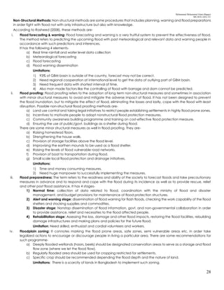 Mohammad Mohaiminul Islam (Bappy)
MS 2018, GES, CU
28
Non-Structural Methods: Non-structural methods are some procedures that includes planning, warning and flood preparations
in order fight with flood not with only infrastructure but also with knowledge.
According to Rasheed (2008), these methods are-
i. Flood forecasting & warning: Flood forecasting and warning is a very fruitful system to prevent the effectiveness of flood.
The method refers to predicting the upcoming flood with past meteorological and relevant data and warning people in
accordance with such predictions and inferences.
It has the following 4 elements-
a) Real time rainfall and water level data collection
b) Meteorological forecasting
c) Flood forecasting
d) Flood warning dissemination
Limitations:
1) 93% of GBM basin is outside of the country, forecast may not be correct.
2) Need regional cooperation at international level to get the data of outlying part of GBM basin.
3) Need frequent data with shortest interval of time.
4) Also man made factors like the controlling of flood with barrage and dam cannot be predicted.
ii. Flood proofing: Flood proofing refers to the adoption of long term non-structural measures and sometimes in association
with minor structural measures to avoid and mitigate the adverse impact of flood. It has not been designed to prevent
the flood inundation, but to mitigate the effect of flood, eliminating the losses and lastly, cope with the flood with least
disruption. Possible non-structural flood proofing methods are-
a) Land use control and taking legal initiatives to restrict people establishing settlements in highly flood prone zones.
b) Incentives to motivate people to adopt nonstructural flood protection measures.
c) Community awareness building programme and training on cost-effective flood protection measure.
d) Ensuring the use of public/govt. buildings as a shelter during flood.
There are some minor structural measures as well in flood proofing. They are-
a) Raising homestead floors.
b) Strengthening the house walls.
c) Provision of storage facilities above the flood level.
d) Improvising the earthen mounds to be used as a flood shelter.
e) Raising the levels of flood vulnerable road networks.
f) Provision of boat to transportation during flood.
g) Small scale local flood protection and drainage initiatives.
Limitations:
1) Time and money consuming measures.
2) Need huge manpower to successfully implementing the measures.
iii. Flood preparedness: The term refers to the readiness and ability of the society to forecast floods and take precautionary
measures in advance and to respond and cope with the flood during its incidence as well as to provide rescue, relief
and other post flood assistance. It has 4 stages-
1) Normal time: collection of data related to flood, coordination with the ministry of flood and disaster
management, and budget provisions for maintenance of flood protection structures.
2) Alert and warning stage: dissemination of flood warning for flash floods, checking the work capability of the flood
shelters and stocking supplies and commodities.
3) Disaster stage: Nonstop dissemination of flood information, govt. and non-governmental collaboration in order
to provide assistance, relief and necessities to the flood affected people.
4) Rehabilitation stage: Assessing the loss, damage and other flood impacts, restoring the flood facilities, rebuilding
damage infrastructures and making plans and policies for the future flood.
Limitation: Need skilled, enthusiast and cordial volunteers and workers.
iv. Floodplain zoning: It connotes marking the flood prone areas, safe zones, semi vulnerable areas etc. in order take
legalized actions to encourage or discourage people in living a particular area. There are some recommendations for
such programme-
a) Deeply flooded wetlands (haors, beels) should be designated conservation areas to serve as a storage and flood
flow zone (where we let the flood flow).
b) Regularly flooded area should be used for cropping restricted for settlements.
c) Specific crop should be recommended depending the flood depth and the nature of land.
Limitations: There is a scarcity of lands in Bangladesh to implement such zoning.
 