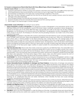 Mohammad Mohaiminul Islam (Bappy)
MS 2018, GES, CU
29
Q: Causes & consequences of flood & flash flood in BD. Show different types of flood in Bangladesh in a map.
General causes of flood: According to Rasheed (2008),
1. Huge flows generated by rainfall occurring in the upstream catchment and consequent over spilling of the main rivers.
2. Runoff generated by heavy local rainfall that cannot drain out due to high stage in the Outfall Rivers.
3. Synchronization of peak flows in the major rivers causing drainage congestion in the mouth.
4. High tide in the Bay of Bengal coupled with the wind set up caused by south westerly monsoon winds that obstruct
drainage of the upland discharge.
5. A low floodplain gradient that prevails quick recession of excess water.
6. Excessive situations of the river channels which have reduced their carrying capacity.
7. Storm surges in the tropical surges in the Bay of Bengal.
Characteristic causes of the flood: According to Younus (2014)-
1. Unique Geographic Location of Bangladesh: The geographic location of Bangladesh in the downstream section of the
GBM Basin along with the flat topographic nature of the terrain makes it extremely vulnerable to floods. Bangladesh is
located at the lower part of the entire GBM River Basin and provides the outlet of the basin into the Bay of Bengal.
Bangladesh is on the floodway of an immense area of the GBM Basins. The geographic location of Bangladesh with the
Indian Ocean to the South, the Himalayas to the North and the prevailing monsoons, has made it one of the wettest
countries of the world.
2. Flat Topography: Bangladesh is a flat delta with numerous abandoned channels inside the country, and many depressions
known as beels, baors and haors. These natural depressions together have an area over 1,230 sq. km. The flatness of the
land surface gives a minimal gradient to the flood producing rivers. During flood time, the average slope of the
Brahmaputra is of the order of 6 cm/km; and the Ganges and the Meghna have even smaller gradients. Therefore the
flood waters easily inundate the surrounding river catchment areas. The depressions, which are located in North-Eastern
districts and Rajshahi and Pabna districts, hold much flood water and easily inundate huge areas along the periphery.
Haors and beels of the flood prone region overflow to easily inundate the surrounding flat surface area and cause
flooding havoc.
3. High Cross Boundary Flow: Flood water influx mainly comes from outside the vast GBM River Basin. The whole GBM river is
under the influence of the monsoon. Heavy monsoonal rainfall, 80 % of which occurs in roughly 5 months, from June to
October, coupled with snow melt water from the Himalayas, finds an outlet to the sea through the Bengal basin sharing
approximately 7.5 % of the total basin area of the great river systems. Monsoonal or orographic rainfall hits the entire GBM
River Basin area especially in the Khasi-Jainta range of hills in Assam, India, and which extend towards the north of
Bangladesh. Here lies Cherrapunjee, the place with the heaviest rainfall (12.7 m) in the world.
4. Local Rainfall: The climate of Bangladesh is tropical monsoonal and as a consequence Bangladesh catches a huge
rainfall which compounds the flooding. The average rainfall varies from 1,270 mm near the western border to about 5,600
mm in the bordering areas of the North-East. The mean annual rainfall is about 2,320 mm, but there are some places
which receive mean annual rainfall of 6,000 mm or more.
5. Human Intervention/Human Contribution to Drainage and Flood Problems: Constructions of barrages and protective
works along of the banks of the rivers, particularly upstream (India, Nepal and Bhutan) have reduced the original
floodplains thus the diverted water causes flooding in Bangladesh. The flood control projects in Bangladesh such as the
Brahmaputra right bank embankment and chalanbill embankment project have protected the project area from floods,
but it has increased the intensity of floods outside the protected area. Deforestation in the upstream regions has intensified
the flood events in Bangladesh in several ways. It causes acceleration of water flow from the upstream. It also causes soil
erosion thus the sediment loads carried by the rivers are increasing. This reduces channel flow and consequent overflows
on the floodplains occur. Unplanned development with poor engineering workmanship causes obstructions of the natural
flow of water. Construction of roads, railways and homesteads in the floodplains obstructs the flow of the flood. Sufficient
openings for an undistributed flood flow are barely maintained, which intensifies the flows and causes drainage
congestion, exacerbating flood problems.
6. Siltation: Rivers of Bangladesh are alluvial in type and erosion and siltation are a continuous process. Older literature refers
to gradual siltation of many channels, reducing the water flow areas and at the same time decreasing the depth of the
river beds, reducing their water containing capacity. Thus siltation can add to the severity of floods.
7. Unstable and Migratory Rivers: The channel boundaries of alluvial rivers of Bangladesh are highly mobile and the rivers
are subject to changing courses. Increased flood discharge, faulting of sediment deposits from previous flood years, or
combinations of both, commonly cause shifts of the major flow, leaving behind abundant channels and low lying areas
which tend to be affected again by floods.
8. Tidal Effect: About one third of Bangladesh is under the influence of the tide. A moderately strong semi-diurnal tide with
two high waters and two low waters over a period of 24 h affects the coast of Bangladesh. Backwater effects of tides,
 