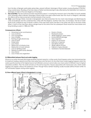 Mohammad Mohaiminul Islam (Bappy)
MS 2018, GES, CU
30
from the Bay of Bengal, particularly spring tides, prevent efficient drainage of flood waters causing flooding in the low-
lying coastal areas. Flooding of the haor areas of Sylhet and Mymensingh is also affected by the tidal effect as it obstructs
drainage of water of the river Meghna at Chandpur.
9. Sea-Level Rise: The rise of the local mean sea-level by about 1 m during the monsoon due to the effect of south westerly
wind adversely affects efficient drainage of flood water and raises water levels near the mouth of Meghna. Ultimately
this affects all the interconnected channel network of the country
10. Over: Land Storage Water channels in Bangladesh are interconnected; the two main rivers Ganges and Brahmaputra
unite at Gualanda and this combined flow unites with the Meghna, another main river, at Chandpur. The rise of water
level at the confluence due to floods in either of the rivers slows down the flow in the other river due to the back water
effect. If both of the rivers flow above danger level at the same time the subsequent flood would be more severe and
long standing as seen in 1988 and 1998.
Consequences of flood:
 Drowning human and livestock
 Loss of animal
 Loss of properties
 Loss of shelter
 Ruining of agricultural crop
 Lack of food
 Snake bites
 Loss of lives
 Destruction of infrastructure
 Destruction of road network
 Lack of drinking water
 Spread of water borne diseases
 Loss of land
 Loss of trees and vegetation
 Erosion of lands
 Riverbank erosion
 Water logging in urban areas
 Environmental damage
 Mass migration
 Impact on economy
 Extinction of species
 Soil salinity intrusion
 Water salinity intrusion
 Pollution of groundwater
 Outbreak of several diseases
Q: Differentiate between flood and water logging.
Flood occurs when the peak discharge exceeds channel capacity, in other words, flood happens when river channel reaches
its maximum holding capacity and then river water flows over the land. On the other hand, water logging happens when the
water quantity reaches at the highest level of soil infiltration and soul cannot allow any more water to infiltrate it due its highest
saturated condition. Then the water remains on the soil for long time. Flood is associated with river/ocean only, where water
logging can happen without the existence of river, through heavy rainfall. Flooding usually includes salinity intrusion while it is
not necessarily happen during water logging.
Q: Show different types of flood in Bangladesh in a map.
 