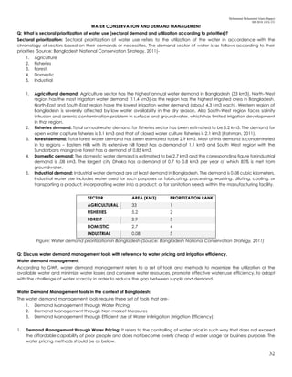 Mohammad Mohaiminul Islam (Bappy)
MS 2018, GES, CU
32
WATER CONSERVATION AND DEMAND MANAGEMENT
Q: What is sectoral prioritization of water use (sectoral demand and utilization according to priorities)?
Sectoral prioritization: Sectoral prioritization of water use refers to the utilization of the water in accordance with the
chronology of sectors based on their demands or necessities. The demand sector of water is as follows according to their
priorities (Source: Bangladesh National Conservation Strategy, 2011)-
1. Agriculture
2. Fisheries
3. Forest
4. Domestic
5. Industrial
1. Agricultural demand: Agriculture sector has the highest annual water demand in Bangladesh (33 km3). North-West
region has the most irrigation water demand (11.4 km3) as the region has the highest irrigated area in Bangladesh.
North-East and South-East region have the lowest irrigation water demand (about 4.3 km3 each). Western region of
Bangladesh is severely affected by low water availability in the dry season. Also South-West region faces salinity
intrusion and arsenic contamination problem in surface and groundwater, which has limited irrigation development
in that region.
2. Fisheries demand: Total annual water demand for fisheries sector has been estimated to be 5.2 km3. The demand for
open water capture fisheries is 3.1 km3 and that of closed water culture fisheries is 2.1 km3 (Rahman, 2011).
3. Forest demand: Total forest water demand has been estimated to be 2.9 km3. Most of this demand is concentrated
in to regions – Eastern Hills with its extensive hill forest has a demand of 1.1 km3 and South West region with the
Sundarbans mangrove forest has a demand of 0.85 km3.
4. Domestic demand: The domestic water demand is estimated to be 2.7 km3 and the corresponding figure for industrial
demand is .08 km3. The largest city Dhaka has a demand of 0.7 to 0.8 km3 per year of which 83% is met from
groundwater.
5. Industrial demand: Industrial water demand are at least demand in Bangladesh. The demand is 0.08 cubic kilometers.
Industrial water use includes water used for such purposes as fabricating, processing, washing, diluting, cooling, or
transporting a product; incorporating water into a product; or for sanitation needs within the manufacturing facility.
SECTOR AREA (KM3) PRORITIZATION RANK
AGRICULTURAL 33 1
FISHERIES 5.2 2
FOREST 2.9 3
DOMESTIC 2.7 4
INDUSTRIAL 0.08 5
Figure: Water demand prioritization in Bangladesh (Source: Bangladesh National Conservation Strategy, 2011)
Q: Discuss water demand management tools with reference to water pricing and irrigation efficiency.
Water demand management:
According to GWP, water demand management refers to a set of tools and methods to maximize the utilization of the
available water and minimize water losses and conserve water resources, promote effective water use efficiency, to adapt
with the challenge of water scarcity in order to reduce the gap between supply and demand.
Water Demand Management tools in the context of Bangladesh:
The water demand management tools require three set of tools that are-
1. Demand Management through Water Pricing
2. Demand Management through Non-market Measures
3. Demand Management through Efficient Use of Water in Irrigation (Irrigation Efficiency)
1. Demand Management through Water Pricing: It refers to the controlling of water price in such way that does not exceed
the affordable capability of poor people and does not become overly cheap of water usage for business purpose. The
water pricing methods should be as below.
 