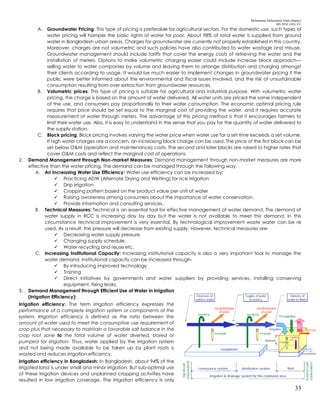 Mohammad Mohaiminul Islam (Bappy)
MS 2018, GES, CU
33
A. Groundwater Pricing: This type of pricing is preferable for agricultural sectors. For the domestic use, such types of
water pricing will hamper the basic rights of water for poor. About 98% of total water is supplied from ground
water in Bangladesh urban areas. Charges for groundwater are currently not properly established in this country.
Moreover, charges are not volumetric and such policies have also contributed to water wastage and misuse.
Groundwater management should include tariffs that cover the energy costs of retrieving the water and the
installation of meters. Options to make volumetric charging easier could include increase block approach—
selling water to water companies by volume and leaving them to arrange distribution and charging amongst
their clients according to usage. It would be much easier to implement changes in groundwater pricing if the
public were better informed about the environmental and fiscal issues involved, and the risk of unsustainable
consumption resulting from over extraction from groundwater resources.
B. Volumetric prices: This type of pricing is suitable for agricultural and industrial purpose. With volumetric water
pricing, the charge is based on the amount of water delivered. All water units are priced the same independent
of the use, and consumers pay proportionally to their water consumption. The economic optimal pricing rule
requires that price should be set equal to the marginal cost of providing the water, and it requires accurate
measurement of water through meters. The advantage of this pricing method is that it encourages farmers to
limit their water use. Also, it is easy to understand in the sense that you pay for the quantity of water delivered to
the supply station.
C. Block pricing: Block pricing involves varying the water price when water use for a set time exceeds a set volume.
If high water charges are a concern, an increasing block charge can be used. The price of the first block can be
set below O&M (operation and maintenance) costs. The second and later blocks are raised to higher rates that
cover O&M costs and reflect the marginal cost of operations.
2. Demand Management through Non-market Measures: Demand management through non-market measures are more
effective than the water pricing. The demand can be managed through the following way.
A. An Increasing Water Use Efficiency: Water use efficiency can be increased by:
 Practicing ADW (Alternate Drying and Wetting) for rice irrigation
 Drip irrigation
 Cropping pattern based on the product value per unit of water
 Raising awareness among consumers about the importance of water conservation.
 Provide information and consulting services.
B. Technical Measures: Technical is an essential tool for effective management of water demand. The demand of
water supply in RCC is increasing day by day but the water is not available to meet this demand. In this
circumstance technical improvement is very essential. By technological improvement waste water can be re
used. As a result, the pressure will decrease from existing supply. However, technical measures are-
 Decreasing water supply pressure
 Changing supply schedule.
 Water recycling and reuse etc.
C. Increasing Institutional Capacity: Increasing institutional capacity is also a very important tool to manage the
water demand. Institutional capacity can be increased through-
 By introducing improved technology
 Training
 Direct initiatives by governments and water suppliers by providing services, installing conserving
equipment, fixing leaks.
3. Demand Management through Efficient Use of Water in Irrigation
(Irrigation Efficiency):
Irrigation efficiency: The term irrigation efficiency expresses the
performance of a complete irrigation system or components of the
system. Irrigation efficiency is defined as the ratio between the
amount of water used to meet the consumptive use requirement of
crop plus that necessary to maintain a favorable salt balance in the
crop root zone to the total volume of water diverted, stored or
pumped for irrigation. Thus, water applied by the irrigation system
and not being made available to be taken up by plant roots is
wasted and reduces irrigation efficiency.
Irrigation efficiency in Bangladesh: In Bangladesh, about 94% of the
irrigated land is under small and minor irrigation. But sub-optimal use
of these irrigation devices and unplanned cropping activities have
resulted in low irrigation coverage. The irrigation efficiency is only
 