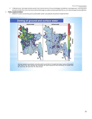 Mohammad Mohaiminul Islam (Bappy)
MS 2018, GES, CU
35
 ‘Polluters-pay’ principle should remain the corner stone of future strategies of pollution management. The payment
should include the cost of environmental damage as well as severe penalty/tax so as to discourage future pollution.
7. Policy implementation:
 Different water conserving and sustainable water use policies should be implemented.
 