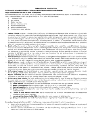 Mohammad Mohaiminul Islam (Bappy)
MS 2018, GES, CU
36
ENVIRONMENTAL ISSUES OF WRM
Q: Discuss the major environmental concerns of water development and their remedies.
Major environmental concerns of Water Development:
Environmental concerns include the natural occurring phenomena as well as manmade impact on environment that can
affect the water development and water resources. It has been discussed below.
1. Climate change
2. Sea level rise
3. Global warming
4. Climatic extreme events
5. Water related hazards
6. Aquatic biodiversity loss
7. Environmental water pollution
1. Climate change: In general, analyses and application of management techniques in water sector have all along been
carried out based on the presumption that hydrological series are stationary. There is growing evidence of shifting trends
in such series, which need to be assessed and ascertained to enable taking corrective actions as needed. Periodic review
of hydro meteorological networks for arriving at optimum network also assumes significance in this respect, as brought
out under section 3.1. There is growing evidence of warming climate, as spelt out by climatologists, which can spell misery
to the population in such regions. IPCC warns that climate change is expected to exacerbate water scarcity situation in
Asia, with consequential multiple socioeconomic stresses.
2. Seal level rise: Sea level is on the rise along the Bangladesh coast like other parts of the world. Official data shows sea
level rise was observed at 5.73 mm per year at Char Changa station in Hatiya while Hiron point in the Sundarbans at 3.38
mm per year. Sea level rise has severe impacts on water development. Low-lying coastal regions, such as Bangladesh,
are vulnerable to sea level rise and the increased occurrence of intense, extreme weather conditions such as the
cyclones of 2007–2009, as well as the melting of polar ice. To address the sea level rise threat in Bangladesh, the
Bangladesh Delta Plan 2100 has been launched.
3. Global warming: Environmental experts have been saying for a long time that Bangladesh would be one of most severely-
affected victims of the global warming phenomenon. The next decade will see a rise in the sea level leading to increasing
incidences of floods and cyclones. This is most alarming news for water development specialists.
4. Climatic extreme events: Inter-Governmental Panel on Climate Change (IPCC) highlights the potential for more frequent
and more severe weather conditions; which is corroborated by many instances of extreme hydrological events. Such
eventualities, coupled with increased pressure on land from the increasing population, will make safety of life and
property high on the agenda for administrators and planners. Extreme events include tropical cyclones (hurricanes,
typhoons), tornadoes, floods, heat and cold waves, wildfires, earthquakes, tsunamis, and volcanic eruptions.
5. Water related hazards: Hydrological hazards or water related are hazards involving water processes. Examples include
floods, droughts, and tsunamis. This can be a major issue for the development of water in Bangladesh
6. Aquatic biodiversity loss: The prime concern with capture fisheries is the provision of suitable habitats for maintaining
biodiversity as well as fish production. This issue needs urgent attention of the policy makers.
7. Environmental water pollution: The water quality deterioration is major problem in water development. Excessive pumping
in coastal areas can cause saltwater to move inland and upward, resulting in saltwater contamination of the water supply
and many other issues are possible to occur. Which includes-
a) Salinity intrusion: intruding salinity into fresh water through flood inundation and groundwater intrusion.
b) Arsenic contamination: arsenic contamination is still common in many parts of the country.
c) Water pH depletion: the pH level of water is lowered which means they become acidic.
d) Change in water temperature: the water temperature show the usability and sustainability for drinking water and
biodiversity both.
e) Change in water electric conductivity: electric conductivity has a certain parameter which is compromised
nowadays due to various pollutions.
f) Increasing total dissolved solids (TDS): this problem is a prime concern for drinking water.
g) Change in water taste and smell: the smell and taste is important for the comfortable usage of water use.
Prevention: According to Rahman (2011), the following measures should be taken to solve these problems.
 Urgent action is needed both to clean-up pollution hot spots and to prevent re-pollution of cleaned-up locations and
ecologically sensitive areas
 Prepare a National Industrial Pollution Control Plan, with the aim of tackling the major polluters over a 10 to 15 year
period and subsequent follow-up of lesser polluters.
 