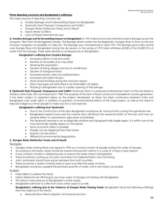 Mohammad Mohaiminul Islam (Bappy)
MS 2018, GES, CU
39
Prime disputing concerns and Bangladesh’s sufferings:
The major sources of disputing concerns are-
a. Farakka Barrage and its Devastating Impact on Bangladesh
b. Tipaimukh Dam Proposal, Cosequence and Colfict
c. Ganges Water Distribution Treaty and its Result
d. Teesta Water Conflicts
e. Lack of Proper International Laws
A. Farakka Barrage and its Devastating Impact on Bangladesh: In 1951 India announced intentions build a Barrage across the
Gangues 10km from the Bangladesh border. The Barrage diverts water into the Baghirathi- Hooghly River to flush out silt and
increase navigation accessibility to Calcutta. The Barrage was commissioned in April 1975. This Barrage gave India control
over Ganges flows into Bangladesh during the dry season. In the spring of 1975 India withdrew 40,000 of the 55,000 ft³/s of
water from the Ganges. There were disastrous consequences on Bangladesh.
Bangladesh’s suffering from Farakka Barrage:
 Increased salinity of soil and water
 Decline of soil quality and crop yields
 Shrinking fish population
 Decline of fishing villages and loss of a livelihoods
 Decline of mangrove forest
 Increased erosion rates and sedimentation
 Increased salt water intrusion
 More severe flooding during the monsoon season
 Direct damages are estimated to be three billion US dollars
 Flooding in Bangladesh due to sudden opening of the barrage
B. Tipaimukh Dam Proposal, Cosequence and Colfict: Tipaimukh Dam is a proposed embankment dam on the river Barak in
Manipur state India, first commissioned in 1983. The purpose of the dam is flood control and hydroelectric power generation.
It has been subject to repeated delays as the project developed, as there has been controversy between India and
Bangladesh over water rights, in addition to questions of environmental effects of the huge project, as well as the need to
relocate indigenous Hmar people to make way for a vast reservoir.
Bangladesh’s suffering from Tipaimukh:
 Due to the construction of the dam Bangladesh would lose silt, sand and fish coming through Barak river.
 Bangladeshi experts have said the massive dam will disrupt the seasonal rhythm of the river and have an
adverse effect on downstream agriculture and fisheries.
 The Tipaimukh area lies in an ecologically sensitive and topographically fragile region. It is within one of the
most seismically volatile regions on the planet.
 Socio economic effect is possible.
 People can be displaced from their home.
 Species can be extinct.
 Will lead to environmental degradation.
C. Ganges Water Distribution Treaty and its Result:
The treaty-
 Ganges water sharing treaty was signed in 1990 as a mutual consent of equally sharing the water of Ganges.
 According to the treaty, water should be shared among both nations in a cycle of 10 days in lean period.
 It says omission of India’s unilateral power to reduce the water share to Bangladesh.
 There should be a setting up of a joint commission for implementation and monitoring.
 Joint commission should have equal members from both countries.
 There should be a review of treaty every 5 years and after the expiry of treaty
 Bangladesh should be supplied the promised quantity of water until a new treaty concluded.
Its result-
 India failed to address this treaty.
 Indian diplomats are still trying to use more water of Ganges not sharing with Bangladesh.
 This will put more pressure on Bangladesh’s water supply.
 Bangladesh will have to suffer from many other aspects as well.
Bangladesh’s suffering due to the Violence of Ganges Water Sharing Treaty: Bangladesh faces the following sufferings
from the violence of this treaty-
 Reduced flow affects irrigation and food production
 