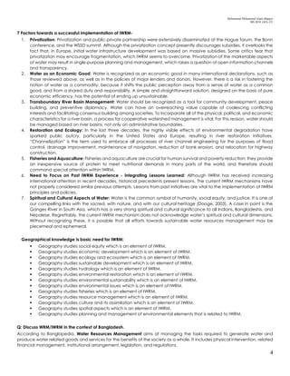 Mohammad Mohaiminul Islam (Bappy)
MS 2018, GES, CU
4
7 Factors towards a successful implementation of IWRM-
1. Privatization: Privatization and public-private partnership were extensively disseminated at the Hague forum, the Bonn
conference, and the WSSD summit. Although the privatization concept presently discourages subsidies, it overlooks the
fact that, in Europe, initial water infrastructure development was based on massive subsidies. Some critics fear that
privatization may encourage fragmentation, which IWRM seems to overcome. Privatization of the marketable aspects
of water may result in single-purpose planning and management, which raises a question of open information channels
and transparency.
2. Water as an Economic Good: Water is recognized as an economic good in many international declarations, such as
those reviewed above, as well as in the policies of major lenders and donors. However, there is a risk in fostering the
notion of water as a commodity, because it shifts the public perception away from a sense of water as a common
good, and from a shared duty and responsibility. A simple and straightforward solution, designed on the basis of pure
economic efficiency, has the potential of ending up unsustainable.
3. Transboundary River Basin Management: Water should be recognized as a tool for community development, peace
building, and preventive diplomacy. Water can have an overreaching value capable of coalescing conflicting
interests and facilitating consensus building among societies. To incorporate all of the physical, political, and economic
characteristics for a river basin, a process for cooperative watershed management is vital. For this reason, water should
be managed based on river basins, not only on administrative boundaries.
4. Restoration and Ecology: In the last three decades, the highly visible effects of environmental degradation have
sparked public outcry, particularly in the United States and Europe, resulting in river restoration initiatives.
“Channelization” is the term used to embrace all processes of river channel engineering for the purposes of flood
control, drainage improvement, maintenance of navigation, reduction of bank erosion, and relocation for highway
construction.
5. Fisheries and Aquaculture: Fisheries and aquaculture are crucial for human survival and poverty reduction; they provide
an inexpensive source of protein to meet nutritional demands in many parts of the world, and therefore should
command special attention within IWRM.
6. Need to Focus on Past IWRM Experience - Integrating Lessons Learned: Although IWRM has received increasing
international attention in recent decades, historical precedents present lessons. The current IWRM mechanisms have
not properly considered similar previous attempts. Lessons from past initiatives are vital to the implementation of IWRM
principles and policies.
7. Spiritual and Cultural Aspects of Water: Water is the common symbol of humanity, social equity, and justice. It is one of
our compelling links with the sacred, with nature, and with our cultural heritage (Dooge, 2003). A case in point is the
Ganges River in South Asia, which has a very strong spiritual and cultural significance to all Indians, Bangladeshis, and
Nepalese. Regrettably, the current IWRM mechanism does not acknowledge water’s spiritual and cultural dimensions.
Without recognizing these, it is possible that all efforts towards sustainable water resources management may be
piecemeal and ephemeral.
Geographical knowledge is basic need for IWRM:
 Geography studies social equity which is an element of IWRM.
 Geography studies economic development which is an element of IWRM.
 Geography studies ecology and ecosystem which is an element of IWRM.
 Geography studies sustainable development which is an element of IWRM.
 Geography studies hydrology which is an element of IWRM.
 Geography studies environmental restoration which is an element of IWRM.
 Geography studies environmental sustainability which is an element of IWRM.
 Geography studies environmental issues which is an element of IWRM.
 Geography studies fisheries which is an element of IWRM.
 Geography studies resource management which is an element of IWRM.
 Geography studies culture and its assimilation which is an element of IWRM.
 Geography studies spatial aspects which is an element of IWRM.
 Geography studies planning and management of environmental elements that is related to IWRM.
Q: Discuss WRM/IWRM in the context of Bangladesh.
According to Banglapedia, Water Resources Management aims at managing the tasks required to generate water and
produce water related goods and services for the benefits of the society as a whole. It includes physical intervention, related
financial management, institutional arrangement, legislation, and regulations.
 