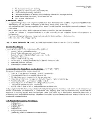 Mohammad Mohaiminul Islam (Bappy)
MS 2018, GES, CU
40
 Fish stocks and fish industry declining
 Navigation of water ways have become harder
 Lower rivers are increasing salinization
 Delta is eroding because less silt is being carried by the river thus making it unstable
 Sea water incursion is increasing as the delta dries out.
 Lack of water in dry season
D. Teesta Water Conflicts:
 An agreement signed between Bangladesh and India to share the Teesta water as 36% for Bangladesh and 39% for India.
The remaining 25% would leave unallocated for the natural flow of Teesta River in 1983.
 Two countries decided to have complete scientific studies to share the water. Joint Teesta commission established to fulfill
this purpose.
 Due to Teesta Barrage and several hydroelectric dam constructions, the river heavily silted.
 The river has changed its courses in many places of lower stream Bangladesh and every year engulfing thousands of
hectares land.
 The dream of irrigating to increase the agriculture production becomes failure in both countries.
 In this case, India is the unhappier party.
E. Lack of proper international law: There is no proper laws of sharing water in these regions in such manner.
Causes of these Disputes:
According to Islam (2019), the major causes of the problem is-
 Lack of Political, National Consensus
 Lack of Regional Cooperation on Water Sharing
 Selective Foreign Policy (not all parties are India friendly)
 Poor Water Governance
 Water Scarcity in Both Countries
 Unwillingness to Abide by International Law of Rivers from Indian Side
 Political & Economic Instability
 Interstate and Instate Conflicts
Recommendation for the solution of ongoing disputes: According Syed (2015)-
Consequently, solutions to the problem should be-
 The govt. of the both country should come to an agreement.
 The regional cooperation should be strengthened.
 Foreign policy cannot be selective, under any ruling party.
 Water conservation and management strategies should be implemented strongly.
 The international laws and treaties should be abided.
 There should mutual friendliness and willingness to share water.
 Policy improvements should be emphasized.
 In state political anarchy should not hamper international relations.
Finally, Bangladesh and India must respect each other’s legitimate rights and understand each other’s needs. Besides, mutual
trust on commitments, implementation of commitments, and refraining from confusing statements and actions are also
imperative for resolving disputes. And considering the future, both parties should minimize their differences for the sake of
maintaining good neighborly relationships; Bangladesh should also maintain close contact with states adjacent to India to
avoid future misunderstanding.
South Asian Conflicts regarding Water Dispute:
 India-pakistan
 India-Bangladesh
 India-Nepal
 India-Sri Lanka
 Bangladesh-Myanmar
(Regarding water boundary that has been solved.)
 