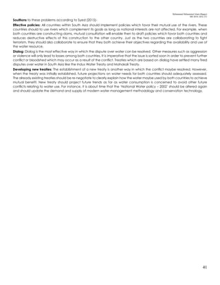 Mohammad Mohaiminul Islam (Bappy)
MS 2018, GES, CU
41
Soultions to these problems according to Syed (2015)-
Effective policies: All countries within South Asia should implement policies which favor their mutual use of the rivers. These
countries should to use rivers which complement its goals as long as national interests are not affected. For example, when
both countries are constructing dams, mutual consultation will enable then to draft policies which favor both countries and
reduces destructive effects of this construction to the other country. Just as the two countries are collaborating to fight
terrorism, they should also collaborate to ensure that they both achieve their objectives regarding the availability and use of
the water resource.
Dialog: Dialog is the most effective way in which the dispute over water can be resolved. Other measures such as aggression
or violence will only lead to losses among both countries. It is imperative that the issue is sorted soon in order to prevent further
conflict or bloodshed which may occur as a result of the conflict. Treaties which are based on dialog have settled many fired
disputes over water in South Asia like the Indus Water Treaty and Mahakali Treaty.
Developing new treaties: The establishment of a new treaty is another way in which the conflict maybe resolved. However,
when the treaty was initially established, future projections on water needs for both countries should adequately assessed.
The already existing treaties should be re-negotiate to clearly explain how the water maybe used by both countries to achieve
mutual benefit. New treaty should project future trends as far as water consumption is concerned to avoid other future
conflicts relating to water use. For instance, it is about time that the ‘National Water policy – 2002’ should be altered again
and should update the demand and supply of modern water management methodology and conservation technology.
 